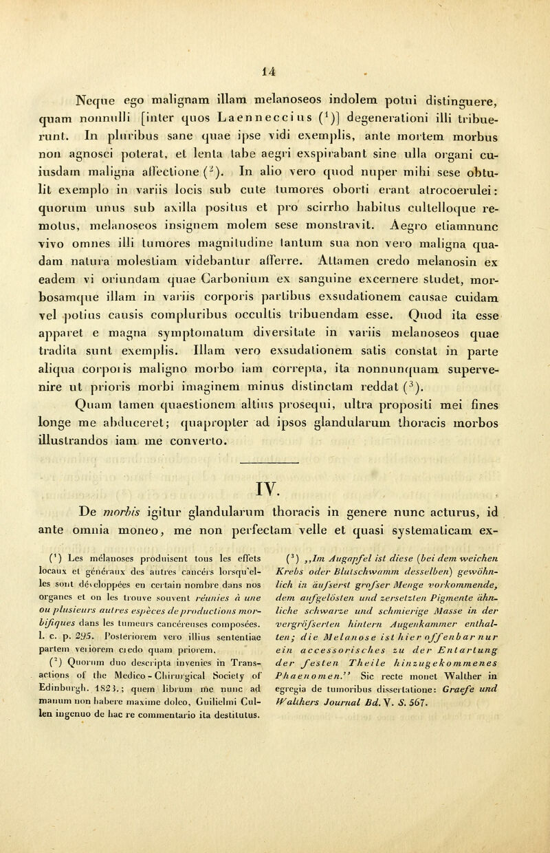 Neque ego malignam illam melanoseos indolem potui distinguere, quam nonnulli [inter quos Laenneccius (*)] degenerationi illi tribue- runt. In plnribus sane quae ipse vidi exernplis, ante mortem morbus non agnosci poterat, et lenla tabe aegri exspirabant sine ulla organi cu- iusdam maligna afFeclione (2). In alio vero quod nuper mibi sese obtu- lit exemplo in variis locis sub cute tumores oborti erant atrocoerulei: quorum unus sub axilla positus et pro scirrho babitus cultelloque re- motus, melanoseos insignem molem sese monstravit. Aegro eliamnunc vivo omnes illi tumores magniludine tantum sua non vero maligna qua- dam natura molestiam videbantur afTerre. Attamen credo melanosin ex eadem vi oriundam quae Garbonium ex sanguine excernere studet, mor- bosamque illam in variis corporis partibus exsudationem causae cuidam vel ])otius causis compluribus occultis tribuendam esse. Quod ita esse apparet e magna symptomatum diversitate in variis melanoseos quae tradila sunt exemplis. Iliam vero exsudalionem satis constat in parte aliqua corpoi is maligno morbo iam correpia, ita nonnunquam superve- nire ut prioris morbi imaginem minus distinctam reddat (3). Quam tamen quaestionem altius prosequi, ultra propositi mei fines longe me abduceret; quapropter ad ipsos glandularum thoracis morbos illustrandos iam me converto. IV. De morbis igitur glandularum thoracis in genere nunc acturus, id ante omnia moneo, me non perfectam velle et quasi systematicam ex- (') Les melanoses produisent tous les effets (3) ,,Im Augapfel ist diese (bei dem weichen locaux el generaux des autres canceis lorsqu^el- Krebs oder Blutschwamm desselben) gewbhn- les sont developpees en certain nombre dans nos lich in dufserst grofser Menge vorkommende, organes et on les trouve souvent reunies a une dem aufgelosten und zersetzlen Pigmente dhn- ou plusieurs autres especes deproductio/is mor- liche schwarze und schmierige Masse in der bifiques dans les tumeurs cancerenses composees. 'vergrofserten hintern Augenkammer enthal- l. c. p. 295. Posteriorem vero illius sententiae ten; die Melanose ist hier offenbar nur partem veiiorem ciedo quam priorem. ein accessorisches zu der Entartung (2) Quorum duo descripta invenies in Trans- der festen Theile hinzugekommenes actions of the Medico - Cliirurgical Sociely of Phaenomen. Sic recte monet Walther in Edinburgh. 1S23.; quem librum me nunc ad egregia de tumoribus disserlatione: Graefe und manum non habere maxime doleo, Guilielmi Cul- WaUhers Journal Ed.V. S. 567. len iugenuo de liac re commentario ila destilutus.