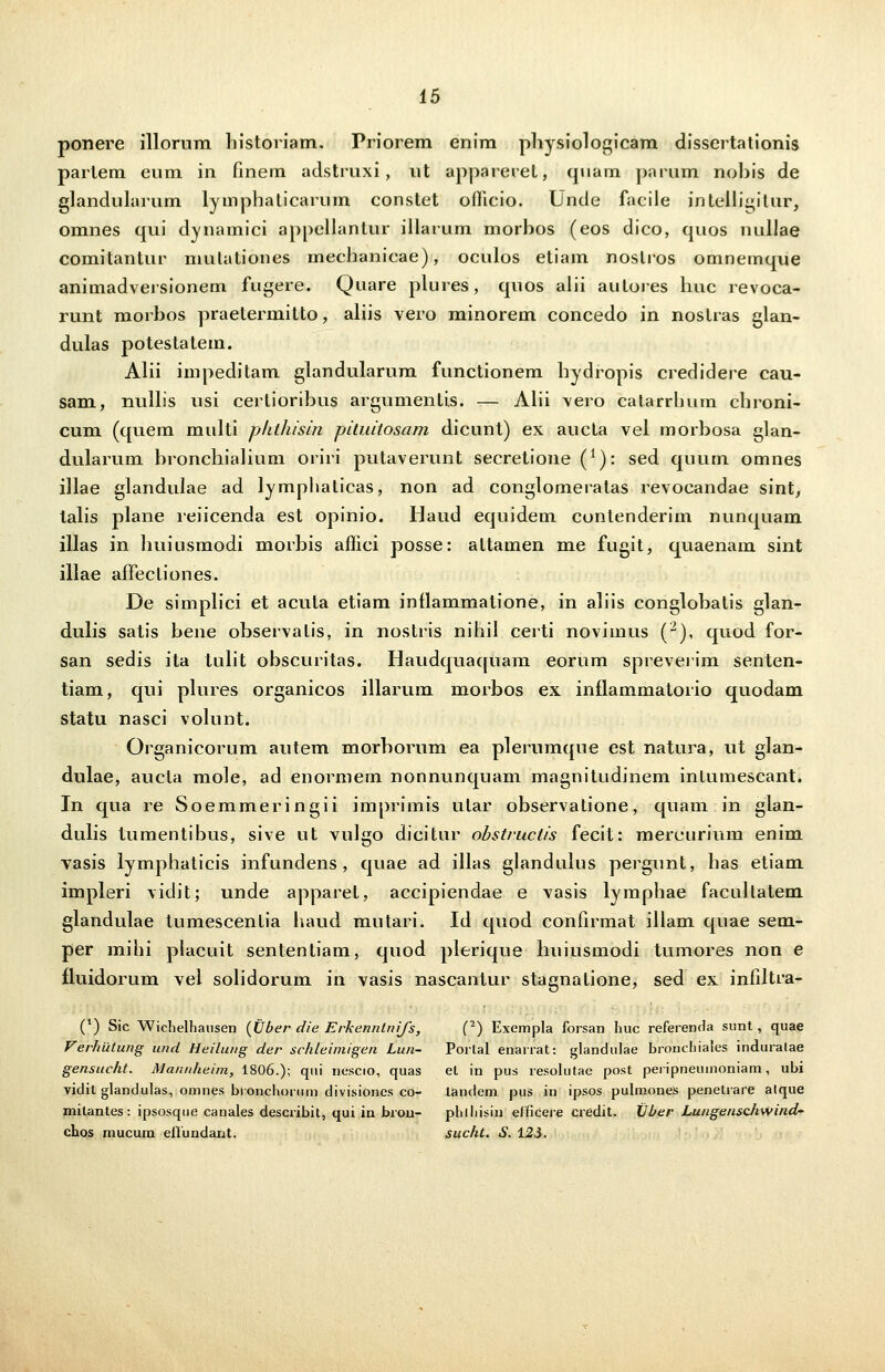 ponere illorum historiam. Priorem enim physiologicam dissertationis parlem eum in finem adstruxi, ut appareret, quarn jwrum nobis de glandularum lymphaticarum constet ofiicio. Unde facile intelligitur, omnes qui dynamici appellantur illarum morbos (eos dico, quos nullae comitantur mulaliones mechanicae), oculos etiam noslros omnemque animadversionem fugere. Quare plures, quos alii autores huc revoca- runt morbos praetermitto, aliis vero minorem concedo in nostras glan- dulas potestatem. Alii impeditam glandularum functionem hydropis credidere cau- sam, nullis usi cerlioribus argumentis. — Alii vero catarrhum chroni- cum (quem multi phthisin pituitosam dicunt) ex aucta vel morbosa glan- dularum bronchialium oriri putaverunt secretione (*): sed quum omnes illae glandulae ad lymphaticas, non ad conglomeratas revocandae sint, lalis plane reiicenda est opinio. Haud equidem contenderim nunquam illas in liuiusmodi morbis affici posse: altamen me fugit, quaenam sint illae affectiones. De simplici et acula etiam inflammatione, in aliis conglobatis glan- dulis satis bene observatis, in nostris nihil certi novimus (2), quod for- san sedis ita lulit obscuritas. Haudquaquam eorum spreverim senten- tiam, qui plures organicos illarum morbos ex inflammatorio quodam statu nasci volunt. Organicorum autem morborum ea plerumque est natura, ut glan- dulae, aucta mole, ad enormem nonnunquam magnitudinem intumescant. In qua re Soemmeringii imprimis utar observatione, quam in glan- dulis tumentibus, sive ut vulgo dicitur obsti-uctis fecit: mercurium enim vasis lymphaticis infundens, quae ad illas glanduius pergunt, has etiam impleri vidit; unde apparet, accipiendae e vasis lymphae facullatem glandulae tumescentia haud mutari. Id quod confirmat illam quae sem- per mihi placuit sententiam, quod plerique huiusmodi tumores non e fluidorum vel solidorum in vasis nascantur stagnalione, sed ex infiltra- (') Sic Wichelhausen (Uber die Erkenntnifs, (2) Exempla forsan huc referenda sunt, quae Ferhiitung und Heilung der schleimigen Lun- Portal enarrat: glandulae bronchiales induralae gensucht. Mannheim, 1806.); qui nescio, quas et in pus resolutae post peripneuinoniam, ubi vidil glandulas, omnes bronchoruin divisiones co- landem pus in ipsos pulmones penetrare alque milantes: ipsosque canales describit, qui in bron- phlhisin elficere credit. XJber Lungenschwind- chos mucum eflundant. sucht. S. 125.