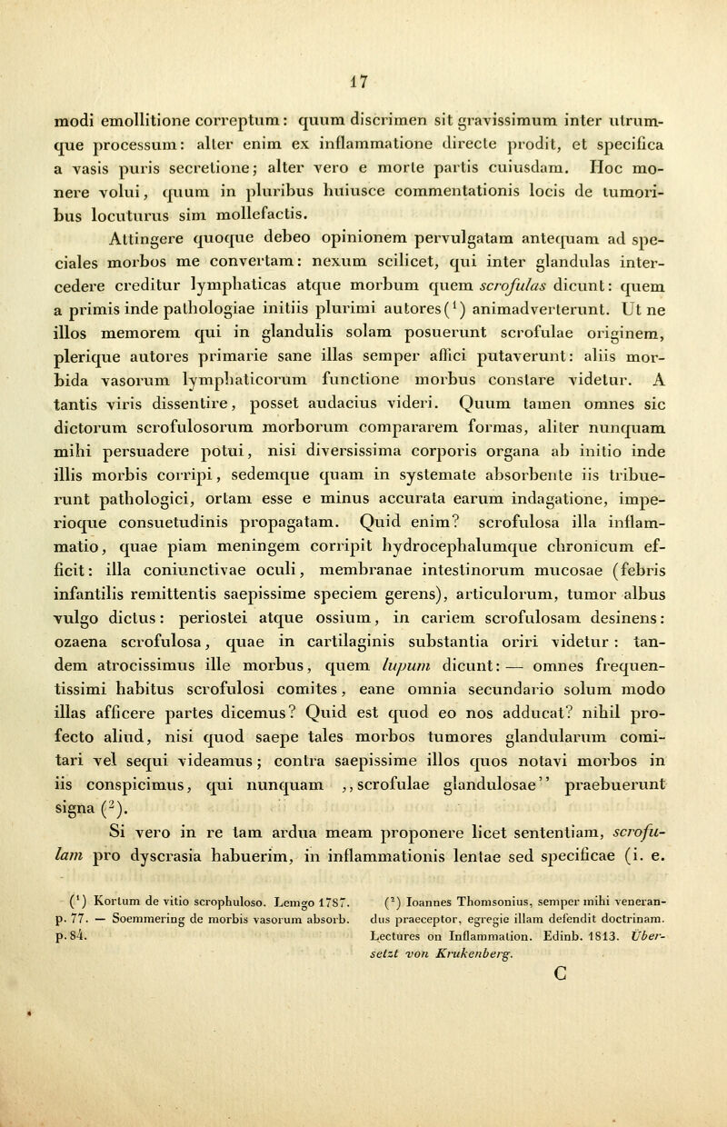 modi emollitione correptum: quum discrimen sit gravissimum inter utrum- que processum: aller enim ex inflammatione direcle prodit, et specifica a vasis puris secretione; alter vero e morle partis cuiusdam. Hoc mo- nere volui, quum in pluribus huiusce commentationis locis de tumori- bus locuturus sim mollefactis. Attingere quoque debeo opinionem pervulgatam antequam ad spe- ciales morbos me convertam: nexum scilicet, qui inter glandulas inter- cedere creditur lymphaticas atque morbum quem scrofulas dicunt: quem a primis inde palhologiae initiis plurimi autores^1) animadverterunt. Ut ne illos memorem qui in glandulis solam posuerunt scrofulae originem, plerique autores primarie sane illas semper aflici putaverunt: aliis mor- bida vasorum lymphaticorum functione morbus constare videtur. A tantis viris dissentire, posset audacius videri. Quum tamen omnes sic dictorum scrofulosorum morborum compararem formas, aliter nunquam mihi persuadere potui, nisi diversissima corporis organa ab initio inde illis morbis corripi, sedemque quam in systemate absorbente iis tribue- runt pathologici, ortam esse e minus accurata earum indagatione, impe- rioque consuetudinis propagatam. Quid enim? scrofulosa illa inflam- matio, quae piam meningem corripit hydrocephalumque chronicum ef- ficit: illa coniunctivae oculi, membranae intestinorum mucosae (febris infantilis remittentis saepissime speciem gerens), articulorum, tumor albus vulgo dictus: periostei atque ossium, in cariem scrofulosam desinens: ozaena scrofulosa, quae in cartilaginis substantia oriri videtur : tan- dem atrocissimus ille morbus, quem lupum dicunt:— omnes frequen- tissimi habitus scrofulosi comites, eane omnia secundario solum modo illas afficere partes dicemus? Quid est quod eo nos adducat? nihil pro- fecto aliud, nisi quod saepe tales morbos tumores glandularum comi- tari vel sequi videamus; contra saepissime illos quos notavi morbos in iis conspicimus, qui nunquam ,, scrofulae glandulosae'' praebuerunt signa (2). Si vero in re tam ardua meam proponere licet sententiam, scrofu- lam pro dyscrasia habuerim, in inflammationis lentae sed specificae (i. e. (') Kortum de vitio scrophuloso. Lemgo 17S7. (2) Ioannes Thomsonius, semper mihi veneran- p. 77. — Soemmering de morbis vasorum absorb. dus praeceptor, egregie illam defendit doctrinam. p. 84. Lectures on Inflammation. Edinb. 1813. tlber- setzt von Krukenberg.