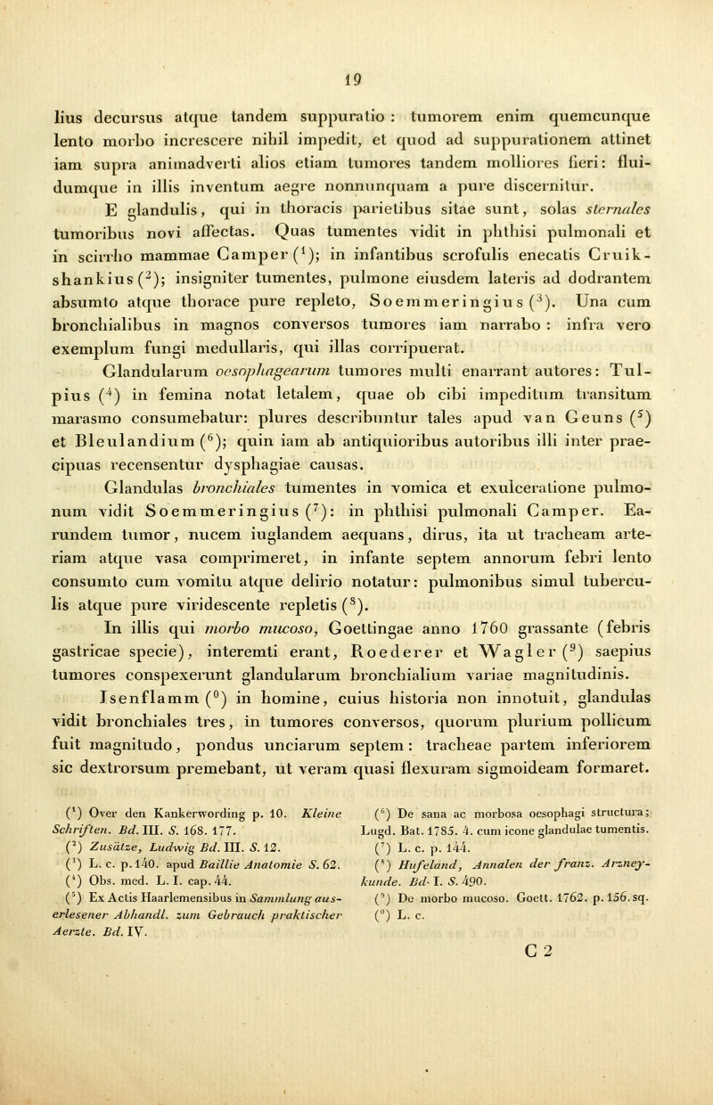 lius decursus atque tandem suppuratio : tumorem enim quemcunque lento morbo increscere nihil impedit, et quod ad suppurationem attinet iam supra animadverti alios etiam tumores tandem molliores iieri: flui- dumque in illis inventum aegre nonnunquam a pure discernitur. E clandulis, qui in thoracis parietihus sitae sunt, solas sLcrnalcs tumoribus novi affectas. Quas tumentes vidit in phthisi pulmonali et in scirrho mammae Camper (^); in infantibus scrofulis enecatis Cruik- shankius(2); insigniter tumentes, puimone eiusdem lateris ad dodrantem absumto atque thorace pure repleto, Soemmeringiu s (3). Una cum bronchialibus in magnos conversos tumores iam narrabo : infra vero exemplum fungi medullaris, qui illas corripuerat. Glandularum oesophagearum tumores multi enarrant autores: Tul- pius (4) in femina notat letalem, quae ob cibi impeditum transitum marasmo consumebatur: plures describuntur tales apud van Geuns (5) et Bleulandium (6); quin iam ab antiquioribus autoribus iili inter prae- cipuas recensentur dysphagiae causas. Glandulas bronchiales tumentes in vomica et exulceratione pulmo- num vidit Soemmeringius(7): in phthisi pulmonali Camper. Ea- rundem tumor, nucem iuglandem aequans, dirus, ita ut tracheam arte- riam atque vasa comprimeret, in infante septem annorum febri lento consumto cum vomitu atque delirio notatur: pulmonibus simul tubercu- lis atque pure viridescente repletis(8). In iilis qui morho miwoso, Goettingae anno 1760 grassante (febris gastricae specie), interemti erant, Roederer et Wagler(9) saepius tumores conspexerunt glandularum bronchialium variae magnitudinis. Jsenflamm(°) in homine, cuius historia non innotuit, glandulas vidit bronchiales tres, in tumores conversos, quorum plurium pollicum fuit magnitudo, pondus unciarum septem: tracheae partem inferiorem sic dextrorsum premebant, ut veram quasi flexuram sigmoideam formaret. (1) Over den Kankerwording p. 10. Kleine (6) De sana ac morbosa ocsophagi structura; Schriften. Bd. III. S. l6S. 177. Lugd. Bat. 1785. 4. cum icone glandulae tumentis. (2) Zusiitze, Ludwig Bd. III. S. 12. (7) L. c. p. 144. (3) L. c. p.l40. apud Baillie Anatomie S.62. (8) Hufeland, Annalen der franz. Arzney- (4) Obs. med. L. I. cap. 44. kunde. Bd- I. S. 490. (5) Ex Actis Haarlemensibus in Sammlung aus- (9) De morbo mucoso. Goett. 1762. p. 156. sq. erlesener Abhandl. zum Gebrauch praktischer (°) L. c. Aerzte. Bd.lV- C2