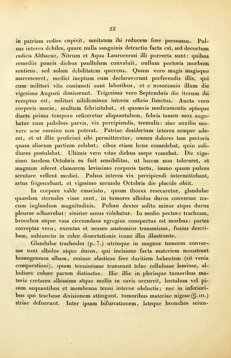 in patriam redire cupivit, sanitatem ibi redncem fore persuasus. Pul- sus interea debiles, quare nulla sanguinis detractio facta est, sed decoctum radicis Althaeae, Nitrum et Aqua Laurocerasi illi porrecta sunt: quibus remediis paucis diebus paullulum convaluit, nullum pectoris morbum sentiens, sed solam debilitatem querens. Quum vero magis magisque marcesceret, medici ineptum eum declaraverunt perferendis illis, qui cum militari vita coniuncti sunt laboribus, et e nosocomio illum die vigesimo Augusti dimiserunt. Trigesimo vero Septembris die iterum ibi receptus est, militari nihilominus interea officio functus. Aucta vero corporis macie, multum febricitabat, et quamvis medicamentis aptaque diaeta primo tempore reficeretur aliquantulum, febris tamen mox auge- batur cum pulsibus parvis, vix percipiendis, tremulis: sine auxilio mo- vere sese omnino non poterat. Patriae desiderium interea semper ade- rat, et ut illic proficisci sibi permitterelur, omnes dolores tam pectoris quam aliarum partium celabat; cibos eliam bene comedebat, quin soli- diores postulabat. Ultimis vero vitae diebus saepe vomebat. Die vige- simo tandem Octobris ea fuit sensibilitas, ut lucem non toleraret, et magnum ederet clamorem levissimo corporis tactu, immo quum pulsus scrutare vellent medici. Pulsus interea vix percipiendi intermittebant, artus frigescebant, et vigesimo secundo Octobris die placide obiit. In corpore valde emaciato, quum thorax resecaretur, glandulae quaedam sternales visae sunt, in tumores albidos duros conversae nu- cum iuglandum magnitudinis. Puhno dexter solito minor atque durus pleurae adhaerebat: sinisler sanus videbatur. In medio pectore tracheam, bronchos atque vasa circumdans egregius conspectus est morbus: partes correptas vero, exemtas et museo anatomico transmissas, fusius descri- bam, subiuncto in calce dissertationis icone illas illustrante. Glandulae tracheales (p. 7.) utrinque in magnos tumores conver- sae sunt albidos atque duros, qui incisione facta materiem monstrant homogeneam albam, resinae elasticae fere duritiem habentem (sit venia comparationi), quam tenuissimae transeunt telae cellulosae laminae, al- bidiore colore parum distinctae. Hic illic in plerisque tumoribus ma- teria cretacea albissima atque mollis in cavis occurrit, lentulum vel pi- sum aequantibus et membrana tenui interne obductis; nec in inferiori- bus qui tracheae divisionem attingunt, tumoribus materiae nigrae (§.m.) striae defuerunt. Inter ipsam bifurcationem, lateque bronchos seiun-