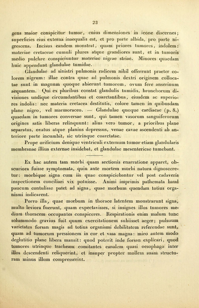 gens maior conspicitur tumor, cuius dimensioncs in icone discernes; superficies eius externa inaequalis est, et pro parle albida, pro parte ni- grescens. Incisus eandem monstrat, quam priores tumores, indolem: materiae cretaceae cumuli plures atque grandiores sunt, et in tumoris medio pulclire conspiciuntur materiae nigrae striae. Minores quaedam huic appendunt glandulae tumidae. Glandulae ad sinistri pulmonis radicem nibil oflferrunt praeter co- lorem nigrum: illae contra quae ad pulmonis dextri originem colloca- tae sunt in magnum quoque abierunt tumorem, ovum fere anserinum aequantem. Qui ex pluribus constat glandulis tumidis, bronchorum di- visiones undique circumdantibus et coarctantibus, eiusdem ac superio- res indolis: nec materia cretacea destitutis, colore tamen in quibusdam plane nigro, vel marmoraceo. — Glandulae quoque cardiacae (p. 8.) quaedam in tumores conversae sunt, qui tamen vasorum sanguiferorum origines satis liberas relinquunt: alius vero tumor, a prioribus plane separatus, ovatus atque planius depressus, venae cavae ascendenti ab an- teriore parte incumbity sic utrinque coarctatae. Prope orificium denique ventriculi externum tnmor etiam glandularis membranae illius externae insidebat, et glandulae mesentericae tumebant. Ex hac autem tam morbi quam sectionis enarratione apparet, ob- scuriora fuisse symptomata, quin ante mortem morbi natura dignoscere- tur: morbique signa cum iis quae conspiciebantur vel post cadaveris inspectionem conciliari vix potuisse. Animi imprimis pathemata haud paucum contulisse patet ad signa, quae morbum quendam totius orga- nismi indicarent. Porro illa^, quae morbum in thorace latentem monstrarunt signa, multo leviora fuerunt, quam expectavisses, si insignes illos tumores me- dium thoracem occupantes conspiceres. Respirationis enim malum tunc solummodo gravius fuit quum exercitationem subiisset aeger; pulsuum varietates forsan magis ad totius organismi debilitatem referendae sunt, quam ad tumorum pressionem in cor et vasa magna: miro autem modo degiutitio plane libera mansit: quod poterit inde forsan explicari, quod tumores utrinque tracheam comitantes canalem quasi oesophago inter illos descendenti reliquerint, et insuper propter mollem suam structu- ram minus illum compresserint.