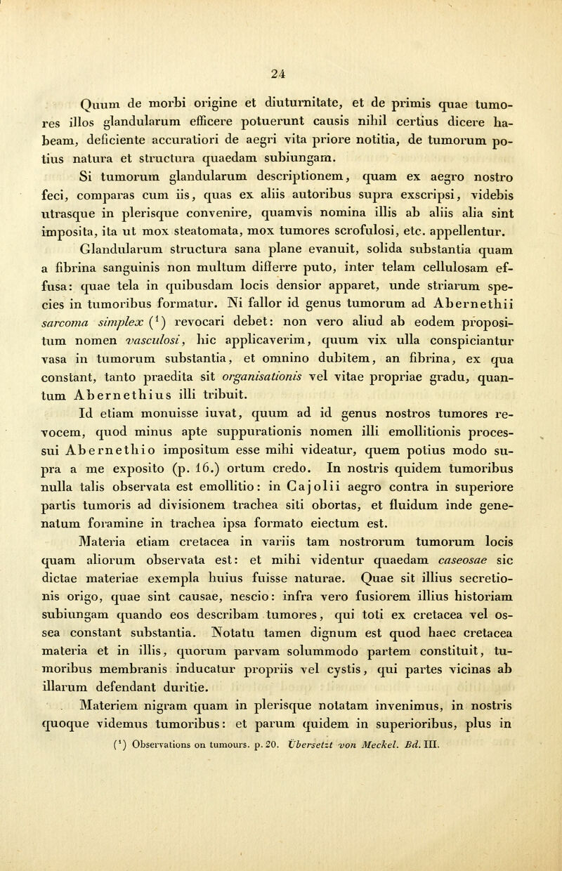 Quum de morbi origine et diuturnitate, et de primis quae tumo- res illos glandularum efficere potuerunt causis nihil certius dicere ha- beam, deficiente accuratiori de aegri vita priore notitia, de tumorum po- tius natura et structura quaedam suhiungam. Si tumorum glandularum descriptionem, quam ex aegro nostro feci, comparas cum iis, quas ex aliis autoribus supra exscripsi, videbis utrasque in plerisque convenire, quamvis nomina illis ab aliis alia sint imposita, ita ut mox steatomata, mox tumores scrofulosi, etc. appellentur. Glandularum structura sana plane evanuit, solida substantia quam a fibrina sanguinis non multum differre puto, inter telam cellulosam ef- fusa: quae tela in quibusdam locis densior apparet, unde striarum spe- cies in tumoribus formatur. Ni fallor id genus tumorum ad Abernethii sarcoma simplex (*) revocari debet: non vero aliud ab eodem proposi- tum nomen vasculosi, hic applicaverim, quum vix ulla conspiciantur vasa in tumorum substantia, et omnino dubitem, an fibrina, ex qua constant, tanto praedita sit organisationis vel vitae propriae gradu, quan- tum Abernethius illi tribuit. Id etiam monuisse iuvat, quum ad id genus nostros tumores re- vocem, quod minus apte suppurationis nomen illi emollitionis proces- sui Abernethio impositum esse mihi videatur, quem potius modo su- pra a me exposito (p. 16.) ortum credo. In nostris quidem tumoribus nulla talis observata est emollitio : in G a j o 1 i i aegro contra in superiore partis tumoris ad divisionem trachea siti obortas, et fluidum inde gene- natum foramine in trachea ipsa formato eiectum est. Materia etiam cretacea in variis tam nostrorum tumorum locis quam aliorum observata est: et mihi videntur quaedam caseosae sic dictae materiae exempla huius fuisse naturae. Quae sit illius secretio- nis origo, quae sint causae, nescio: infra vero fusiorem illius historiam subiungam quando eos describam tumores, qui toti ex cretacea vel os- sea constant substantia. INotatu tamen dignum est quod haec cretacea materia et in illis, quorum parvam solummodo partem constituit, tu- moribus membranis inducatur propriis vel cystis, qui partes vicinas ab illarum defendant duritie. Materiem nigram quam in plerisque notatam invenimus, in nostris quoque videmus tumoribus: et parum quidem in superioribus, plus in (') Observations on tumours. p.20. XJbersetzt von Meckel. Bd.TH.