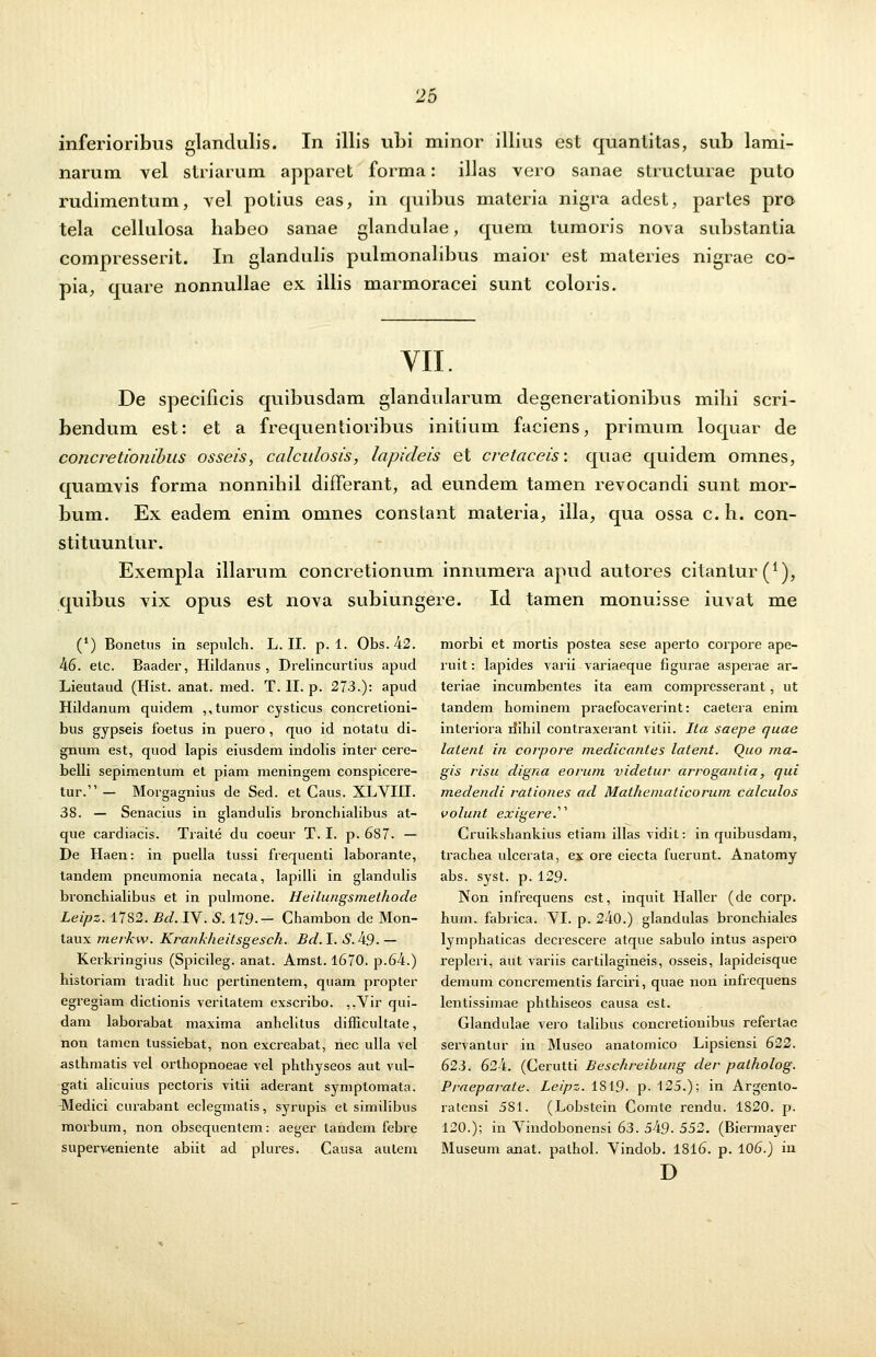 inferioribus glanclulis. In illis ubi minor illius est quantitas, sub lami- narum vel striarum apparet forma: illas vero sanae structurae puto rudimentum, vel potius eas, in quibus materia nigra adest, partes pro tela cellulosa babeo sanae glandulae, quem tumoris nova substantia compresserit. In glandulis pulmonalibus maior est materies nigrae co- pia, quare nonnullae ex illis marmoracei sunt coloris. VII. De specificis quibusdam glandularum degenerationibus mihi scri- bendum est: et a frequentioribus initium faciens, primum loquar de concretionibus osseis, calculosis, lapideis et cretaceis: quae quidem omnes, quamvis forma nonnihil differant, ad eundem tamen revocancli sunt mor- bum. Ex eadem enim omnes constant materia, illa, qua ossa c. h. con- stituuntur. Exempla illarum concretionum innumera apud autores citantur^1), quibus vix opus est nova subiungere. Id tamen monuisse iuvat me (l) Bonetus in sepulch. L. II. p. 1. Obs.42. 46. etc. Baader, Hilclanus , Drelincurtius apud Lieutaud (Hist. anat. med. T. II. p. 273.): apud Hildanum quidem ,,tumor cysticus concretioni- bus gypseis foetus in puero , quo id notatu di- gmun est, quod lapis eiusdem indolis inter cere- belli sepimentum et piam meningem conspicere- tur. — Morgagnius de Sed. et Caus. XLVIII. 38. — Senacius in glandulis bronchialibus at- que cardiacis. Traite du coeur T. I. p. 687. — De Haen: in puella tussi frequenti laborante, tandem pneumonia necala, lapilli in glandulis bronchialibus et in pulmone. Heilungsmethode Leipz. 1782. Bd. IV. S. 179-- Chambon de Mon- taux merkw. Krankheitsgesch. Bd. I. £.49. — Kerkringius (Spicileg. anat. Amst. 1670. p.64.) historiam tradit huc pertinentem, quam propter egregiam dictionis verilatem exscribo. ,,Vir qui- dam laborabat maxima anhelitus difficultate, non tamen tussiebat, non excreabat, nec ulla vel asthmatis vel orthopnoeae vel phthyseos aut vul- gati alicuius pectoris vitii aderant symptomata. Medici curabant eclegmatis, syrupis et similibus morbum, non obsequentem: aeger tandem febre superveniente abiit ad plures. Causa aulem morbi et mortis postea sese aperto corpore ape- ruit: lapides varii variaeque figurae asperae ar- teriae incumbentes ita eam compresserant, ut tandem hominem praefocaverint: caetera enim interiora rfihil contraxerant vitii. Ita saepe quae latent in corpore medicantes latent. Quo ma- gis risu digna eorum videtur arrogantia, qui medendi rationes ad Mathematicorum calculos volunt exigere. Cruikshankius etiam illas vidit: in quibusdam, trachea ulcerata, ex ore eiecta fuerunt. Anatomy abs. syst. p. 129. Non infrequens est, inquit Haller (de corp. hum. fabrica. VI. p. 240.) glandulas bronchiales lymphalicas decrescere atque sabulo intus aspero repleri, aut variis cartilagineis, osseis, lapideisque demum concrementis farciri, quae non infrequens lentissiinae phthiseos causa est. Glandulae vero talibus concretionibus referlae servantur in Museo anatomico Lipsiensi 622. 623. 624. (Cerutti Beschreibung der patholog. Praeparate. Leipz. 1S10. p. 125.); in Argenlo- ratensi 581. (Lobstein Comte rendu. 1820. p. 120.); in Vindobonensi 63. 549. 552. (Biermayer Museum anat. palhol. Vindob. 1816. p. 106.) in D