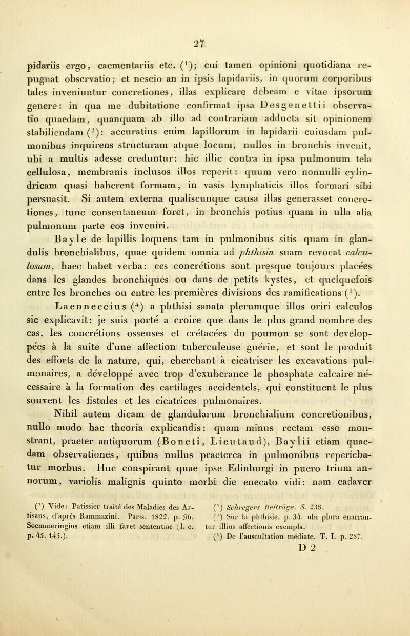 pidariis ergo, cacmentariis etc. (l); cui tamen opinioni quotidiana re- pugnat observatio; et nescio an in ipsis lapidariis, in quornm corporibus tales inveniuntur concretiones, illas explicare debeam e vitae ipsorum genere: in qua me dubilatione confirmat ipsa Desgenettii observa- tio quaedam, quanquam ab illo ad contrariam adducta sit opinionem stabiliendam (2): accuratius enim lapillorum in lapidarii cuiusdam pul- monibus inquirens strucluram atque locum, nullos in broncbis invenit, ubi a multis adesse creduntur: hic illic contra in ipsa pulmonum tela cellulosa, membranis inclusos illos reperit: quum vero nonnulli cylin- dricam quasi haberent formam, in vasis lymphaticis illos formari sibi persuasit. Si autem externa qualiscunque causa illas generasset concre- tiones, tunc consentaneum foret, in bronchis potius quam in ulla aiia pulmonum parte eos inveniri. Bayle de lapillis loquens tam in pulmonibus sitis quam in glan- dulis bronchialibus, quae quidem omnia ad phthisin suam revocat calcu- losam, haec habet verba: ces concretions sont presque toujours placees dans les glandes bronchiques ou dans de petits kystes, et quelquefois entre les bronches ou entre les premieres divisions des ramifications (3). Laenneccius (4) a phthisi sanata plerumque illos oriri calculos sic explicavit: je suis porte a croire que dans le plus grand nombre des cas, les concretions osseuses et cretacees du poumon se sont develop- pees a la suite d'une affection tuberculeuse guerie, et sont le produit des efforts de la nature, qui, cherchant a cicatriser les excavations pul- monaires, a developpe avec trop d'exuberance le phosphate calcaire ne- cessaire a la formation des cartilages accidentels, qui constituent le plus souvent les fistules et les cicatrices pulmonaires. _Nih.il autem dicam de glandularum bronchialium concretionibus, nullo modo hac theoria explicandis: quam minus rectam esse mon- strant, praeter antiquorum (Boneti, Lieutaud), Baylii etiam qnae- dam observationes, quibus nullus praeterea in pulmonibus reperieba- tur morbus. Huc conspirant quae ipse Edinburgi in puero trium an- norum, variolis malignis quinto morbi die enecato vidi: nam cadaver (') Vide: Patissier traite des Maladies des Ar- (?) Schregeiv Beitriige. S. 23S. tisans, d'apres Rammazini. Paris. 1822. p. 96. (3) Sur la phlhisie. p. 34. ubi plura enarran- Soemmeringius etiam illi favet sententiae (1. c. tur illius affectionis exempla. p. 45. 145.). (4) De Tauscultation mediate. T. I. p. 2S7. D 2