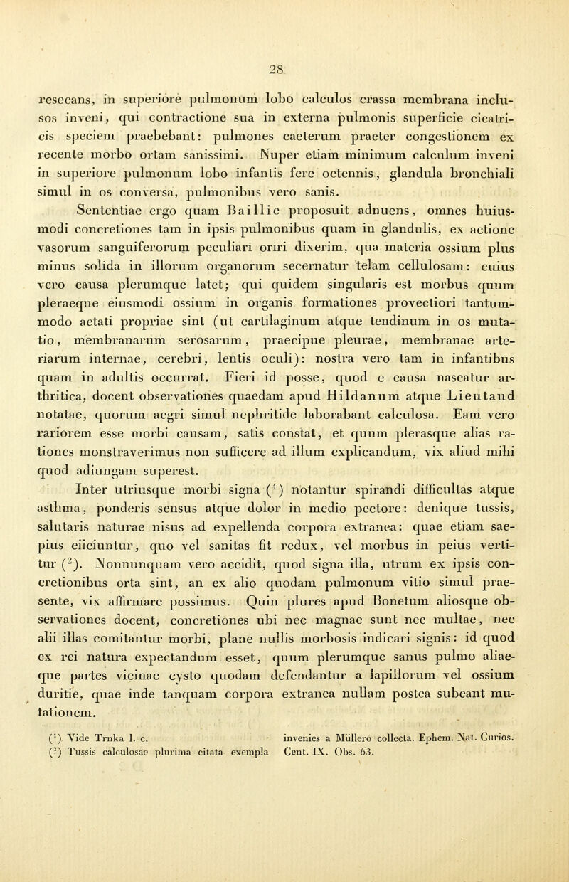 resecans, in superiore pulmonum lobo calculos crassa membrana inclu- sos inveni, qui contractione sua in externa pulmonis superficie cicalri- cis speciem praebebant: pulmones caeterum praeter congeslionem ex recente morbo ortam sanissimi. Nuper etiam minimum calculum inveni in superiore pulmonum lobo infantis fere octennis., glandula broncbiali simul in os conversa, pulmonibus vero sanis. Sententiae ergo quam Baillie proposuit adnuens, omnes huius- modi concretiones tam in ipsis pulmonibus quam in glandulis, ex actione vasorum sanguiferorum peculiari oriri dixerim, qua materia ossium plus minus solida in illorum organorum secernatur telam cellulosam: cuius vero causa plerumque latet; qui quidem singularis est morbus quum pleraeque eiusmodi ossium in organis formationes provectiori tantum- modo aetati propriae sint (ut cartilaginum atque tendinum in os muta- tio, membranarum serosarum, praecipue pleurae, membranae arte- riarum internae, cerebri, lentis oculi): nostra vero tam in infantibus quam in adultis occurrat. Fieri id posse, quod e causa nascatur ar- thritica, docent observationes quaedam apud Hildanum atque Lieutaud notatae, quorum aegri simul nepliritide laborabant calculosa. Eam vero rariorem esse morbi causam, satis constat, et quum plerasque alias ra- tiones monstraverimus non sufficere ad ilium explicandum, vix aliud mihi quod adiungam superest. Inter utriusque morbi signa (*) notantur spirandi difficultas atque astbma, ponderis sensus atque dolor in medio pectore: denique tussis, salutaris naturae nisus ad expellenda corpora extranea: quae etiam sae- pius eiiciuntur, quo vel sanitas fit redux, vel morbus in peius verti- tur (2). Nonnunquam vero accidit, quod signa illa, utrum ex ipsis con- cretionibus orta sint, an ex alio quodam pulmonum vitio simul prae- sente, vix affirmare possimus. Quin plures apud Bonetum aliosque ob- servationes docent, concretiones ubi nec magnae sunt nec multae, nec alii illas comitantur morbi, plane nullis morbosis indicari signis: id quod ex rei natura expectandum esset, quum plerumque sanus pulmo aliae- que partes vicinae cysto quodam defendantur a lapillorum vel ossium duritie, quae inde tanqnam corpora extranea nullam postea subeant mu- tationem. (') Vide Trnka 1. c. - invenies a Mullero collecta. Ephem. Nat. Curios. (2) Tussis calculosac plurima citata exempla Cent. IX. Obs. 63.