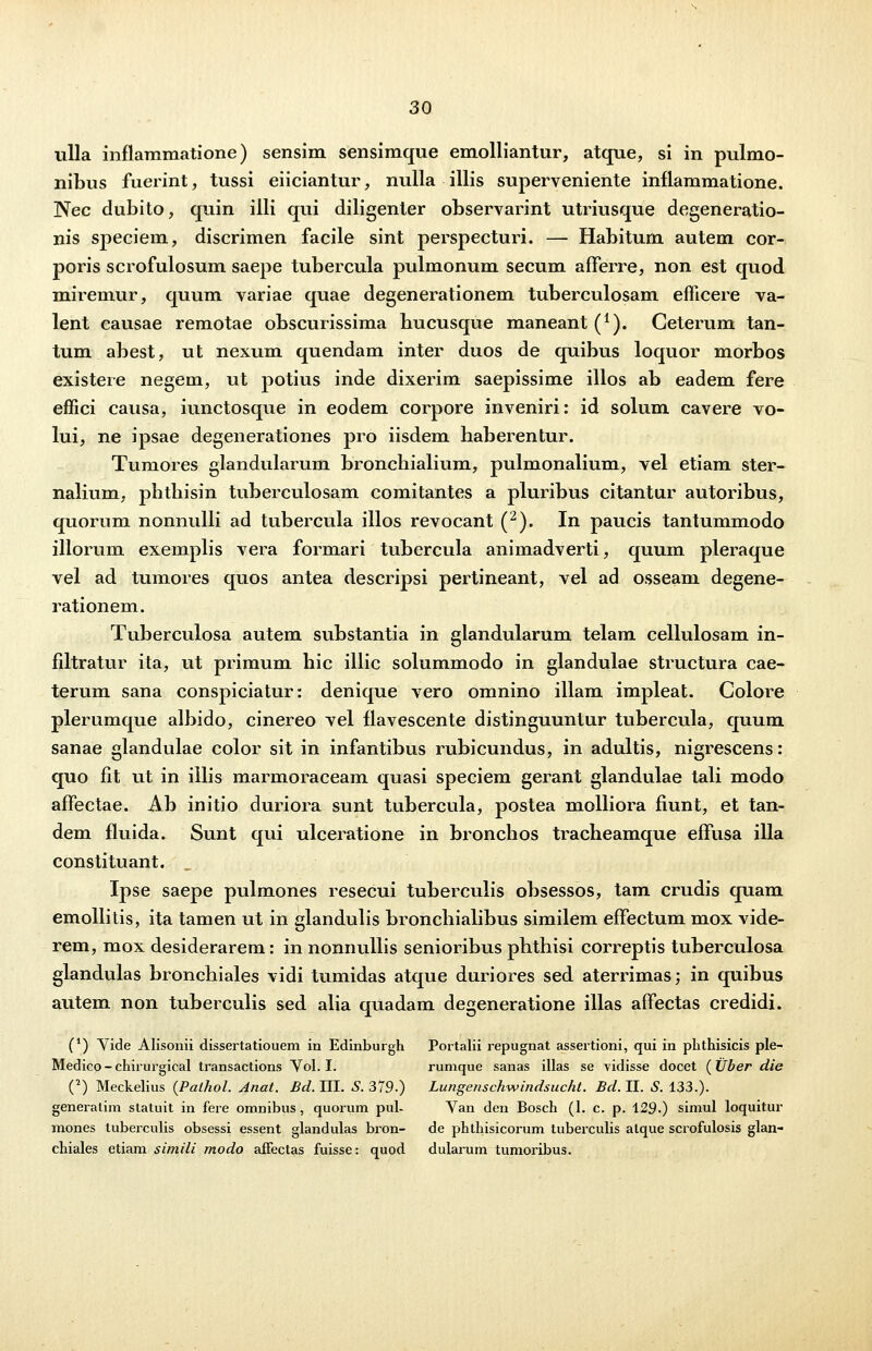 ulla inflammatione) sensim sensimque emolliantur, atque, si in pulmo- nibus fuerint, tussi eiiciantur, nulla illis superveniente inflammatione. Nec dubito, quin illi qui diligenter observarint utriusque degeneratio- nis speciem, discrimen facile sint perspecturi. — Habitum autem cor- poris scrofulosum saepe tubercula pulmonum secum afFerre, non est quod miremur, quum variae quae degenerationem tuberculosam emcere va- lent causae remotae obscurissima bucusque maneant^1). Ceterum tan- tum abest, ut nexum quendam inter duos de quibus loquor morbos existere negem, ut potius inde dixerim saepissime illos ab eadem fere effici causa, iunctosque in eodem corpore inveniri: id solum cavere vo- lui, ne ipsae degenerationes pro iisdem haberentur. Tumores glandularum bronchialium, pulmonalium, vel etiam ster- nalium, phthisin tuberculosam comitantes a pluribus citantur autoribus, quorum nonnulli ad tubercula illos revocant (2). In paucis tantummodo illorum exemplis vera formari tubercula animadverti, quum pleraque vel ad tumores quos antea descripsi pertineant, vel ad osseam degene- rationem. Tuberculosa autem substantia in glandularum telam cellulosam in- filtratur ita, ut primum hic illic solummodo in glandulae structura cae- terum sana conspiciatur: denique vero omnino illam impleat. Colore plerumque albido, cinereo vel flavescente distinguunttir tubercula, quum sanae glandulae color sit in infantibus rubicundus, in adultis, nigrescens: quo fit ut in illis marmoraceam quasi speciem gerant glandulae tali modo affectae. Ab initio duriora sunt tubercula, postea molliora fiunt, et tan- dem fluida. Sunt qui ulceratione in bronchos tracheamque effusa illa constituant. „ Ipse saepe pulmones resecui tuberculis obsessos, tam crudis quam emollitis, ita tamen ut in glandulis bronchialibus similem effectum mox vide- rem, mox desiderarem: in nonnullis senioribus phthisi correptis tuberculosa glandulas bronchiales vidi tumidas atque duriores sed aterrimas; in quibus autem non tuberculis sed alia quadam degeneratione illas affectas credidi. (*) Vide Alisonii dissertatiouem in Edinburgh Portalii repugnat assertioni, qui in phthisicis ple- Medico - chirurgical transactions Vol. I. rumque sanas illas se vidisse docet ( tlber die (2) Meckelius (Palhol. Anat. Bd. III. S. 379.) Lungenschwindsucht. Bd. II. S. 133.). generatim statuit in fere omnibus, quorum pul- Van den Bosch (1. c. p. 129.) simul loquitur mones tuberculis obsessi essent glandulas bron- de phthisicorum tuberculis alque scrofulosis glan- chiales etiam simili modo afFectas fuisse: quod dularum tumoribus.