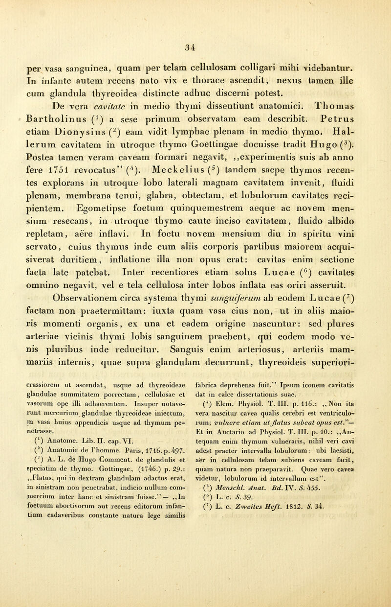 per vasa sanguinea, quam per telam cellulosam colligari mihi videbantur. In infante autem recens nato vix e thorace ascendit, nexus tamen ille cum glandula thyreoidea distincte adhuc discerni potest. De vera cavitate in medio thymi dissentiunt anatomici. Thomas Bartholinus (*■) a sese primum observatam eam describit. Petrus etiam Dionysius (2) eam vidit lymphae plenam in medio thymo. Hal- lerum cavitatem in utroque thymo Goettingae doeuisse tradit Hugo (3). Postea tamen veram caveam formari negavit, ,,experimentis suis ab anno fere 1751 revocatus (4). Meckelius (5) tandem saepe thymos recen- tes explorans in utroque lobo laterali magnam cavitatem invenit, fluidi plenam, membrana tenui, glabra, obtectam, et lobulorum cavitates reci- pientem. Egometipse foetum quinquemestrem aeque ac novem men- sium resecans, in utroque thymo caute inciso cavitatem, fluido albido repletam, aere inflavi. In foetu novem mensium diu in spiritu vini servato, cuius thymus inde cum aliis corporis partibus maiorem acqui- siverat duritiem, inflatione illa non opus erat: cavitas enim sectione facta late patebat. Inter recentiores etiam solus Lucae (6) cavitates omnino negavit, vel e tela cellulosa inter lobos inflata eas oriri asseruit. Observationem circa systema thymi sanguiferum ab eodem Lucae(7) factam non praetermittam: iuxta quam vasa eius non, ut in aliis maio- ris momenti organis, ex una et eadem origine nascuntur: sed plures arteriae vicinis thymi lobis sanguinem praebent, qui eodem modo ve- nis pluribus inde reducitur. Sanguis enim arteriosus, arteriis mam- mariis internis, quae supra glandulam decurrunt, thyreoideis superiori- crassiorem ut ascendat, usque ad thyreoideae fabrica deprehensa fuit. Ipsum iconem cavitatis glandulae summitatem porrectam, cellulosae et dat in calce dissertationis suae. vasorum ope illi adhaerentem. Insuper notave- (4) Elem. Physiol. T. III. p. 116.: ,,Non ita runt mercuriumglandulae thyreoideae iniectum, vera nascitur cavea qualis cerebri est ventriculo- m vasa huius appendicis usque ad thymum pe- rum; vulnere etiam utjlatus subeat opus est.'1''— netrasse. Et in Auctario ad Physiol. T. III. p. 10.: ,,An- ( ) Anatome. Lib. II. cap.VI. tequam enim thymum vulneraris, nihil veri cavi (2) Anatomie de Fhomme. Paris, I7l6.p.497. adest praeter intervalla lobulorum: ubi laesisti, ( ) A. L. de Hugo Comment. de glandulis et aer in cellulosam lelam subiens caveam facit, speciatim de thymo. Gottingae, (1746.) p. 29.i quam natura non praeparavit. Quae vero cavea ,,Flatus, qui in dextram glandulam adactus erat, videtur, lobulorum id intervallum est. in sinistram non penetrabat, indicio nullum com- (5) Menschl. Anat. Bd. IV. S. 455. mercium inter hanc et sinistram fuisse. — ,,In (6) L. c. S. 39. foetuum abortivorum aut recens editorum infan- (7) L. c. Zweites Heft. 1812. S. 34. tium cadaveribus constanle natura lege similis