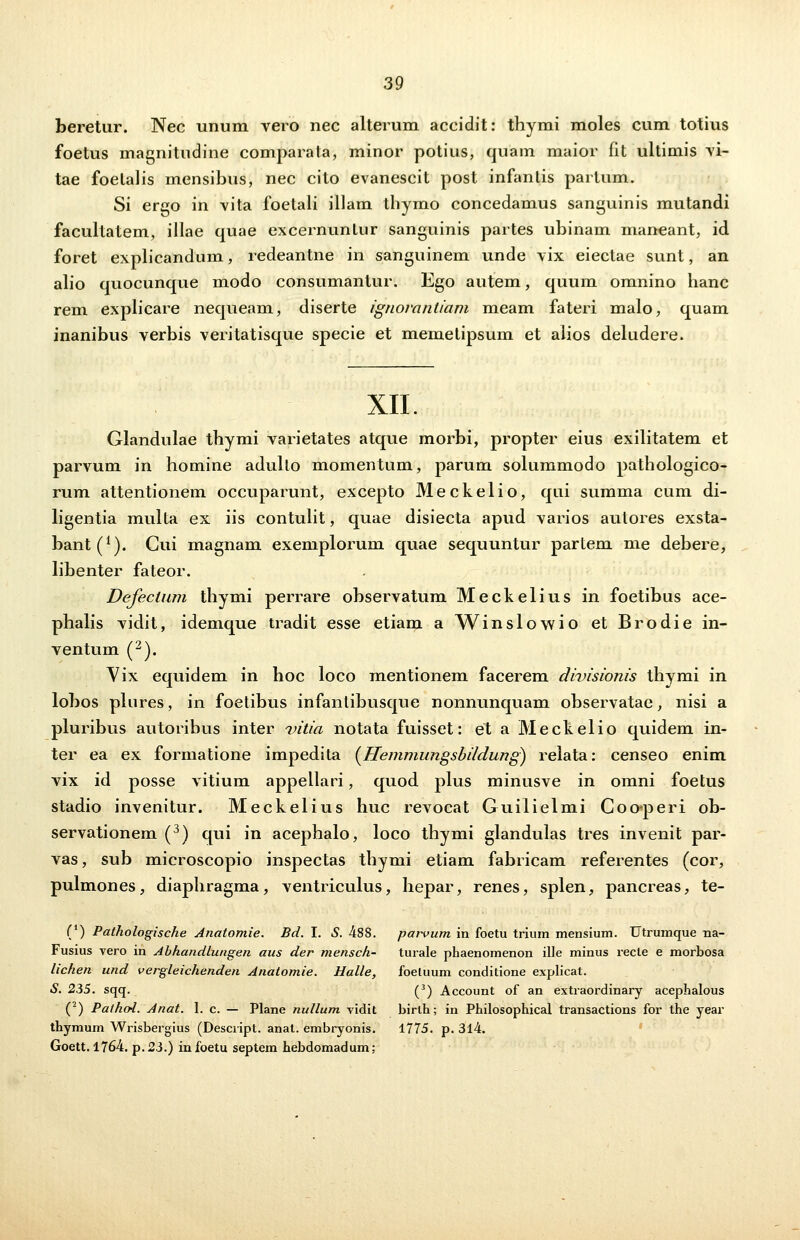 beretur. Nec unum vero nec alterum accidit: thymi moles cum totius foetus magnitudine comparata, minor potius, quain maior fit ultimis vi- tae foelalis mensibus, nec cito evanescit post infanlis partum. Si ergo in vita foetali illam thymo concedamus sanguinis mutandi facultatem, illae quae excernunLur sanguinis partes ubinam maneant, id foret explicandum, redeantne in sanguinem unde vix eiectae sunt, an alio quocunque modo consumantur. Ego autem, quum omnino lianc rem explicare nequeam, diserte ignorantiam meam fateri malo, quam inanibus verbis veritatisque specie et memetipsum et alios deludere. XII. Glandulae tbymi varietates atque morbi, propter eius exilitatem et parvum in homine adulto momentum, parum solummodo pathologico- rum attentionem occuparunt, excepto Meckelio, qui summa cum di- ligentia multa ex iis contulit, quae disiecta apud varios autores exsta- bant(*). Gui magnam exemplorum quae sequuntur partem me debere, libenter fateor. Defeclum thymi perrare observatum Meckelius in foetibus ace- phalis vidit, idemque tradit esse etiam a Winslowio et Brodie in- ventum (2). Yix equidem in hoc loco mentionem facerem divisionis thymi in lobos plures, in foetibus infantibusque nonnunquam observatae, nisi a pluribus autoribus inter vitia notata fuisset: et a Meckelio quidem in- ter ea ex formatione impedita {Hemmungsbildung) relata: censeo enim vix id posse vitium appellari, quod plus minusve in omni foetus stadio invenitur. Meckelius huc revocat Guilielmi Coo*peri ob- servationem (3) qui in acephalo, loco thymi glandulas tres invenit par- vas, sub microscopio inspectas thymi etiam fabricam referentes (cor, pulmones, diaphragma, ventriculus, hepar, renes, splen, pancreas, te- (') Pathologische Anatomie. Bd. I. S. 488. parvum in foetu trium mensium. Utrumque na- Fusius vero in Abhandlungen aus der mensch- turale phaenomenon ille minus recte e morbosa lichen und vergleichenden Anatomie. Halle, foeluum conditione explicat. S. 255. sqq. (3) Account of an extraordinary acephalous (2) Pathoi. Anat. 1. c. — Plane nullum vidit birth; in Philosophical transactions for the year thymum Wrisbergius (Descript. anat. embryonis. 1775. p. 314. Goett. 1764. p.23.) infoetu septem hebdomadum;