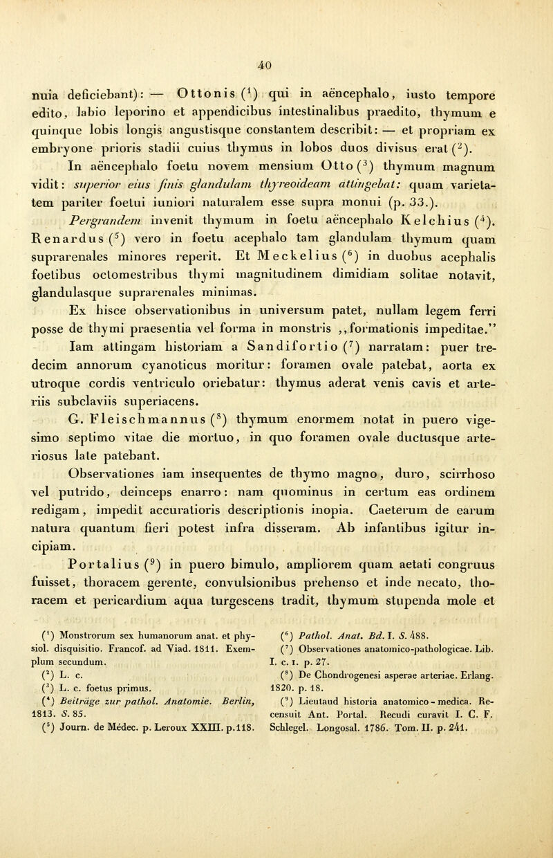 nuia deficiebant): — Ottonis (*) qui in aencephalo, iusto tempore edito, labio leporino et appendicibus intestinalibus praedito, thymum e quinque lobis longis angustisqne constantem describit: — et propriam ex embryone prioris stadii cuius thymus in lobos duos divisus erat (2). In aencephalo foetu novem mensium Otto(3) thymum magnum vidit: superior eius finis glandulam thjreoideam attingehat: quam varieta- tem pariter foetui iuniori naturalem esse supra monui (p. 33.). Pergrandem invenit thymum in foetu aencephalo Kelchius (4). Renardus (5) vero in foetu acephalo tam glandulam thymum quam suprarenales minores reperit. Et Meckelius (6) in duobus acephalis foetibus oclomestribus thymi magnitudinem dimidiam solitae notavit, glandulasque suprarenales minimas. Ex hisce observationibus in universum patet, nullam le^em ferri posse de thymi praesentia vel forma in monstris , ,formationis impeditae. Iam attingam historiam a Sandifortio (7) narratam: puer tre- decim annorum cyanoticus moritur: foramen ovale patebat, aorta ex utroque cordis ventriculo oriebatur: thymus aderat venis cavis et arte- riis subclaviis superiacens. G. Fleischmannus(8) thymum enormem notat in puero vige- simo septimo vitae die mortuo, in quo foramen ovale ductusque arte- riosus lale patebant. Observationes iam insequentes de thymo magno, duro, scirrhoso vel putrido, deinceps enarro: nam quominus in certum eas ordinem redigam, impedit accuratioris descriptionis inopia. Caeterum de earum natura quantum fieri potest infra disseram. Ab infanlibus igitur in- cipiam. Portalius (9) in puero bimulo, ampliorem quam aetati congruus fuisset, thoracem gerente, convulsionibus prehenso et inde necato, tho- racem et pericardium aqua turgescens tradit, thymum stupenda mole et (') Monstrorum sex humanorum anat. et phy- (6) Pathol. Anat. Bd.I. 5.488. siol. disquisitio. Francof. ad Yiad. i811. Exem- (7) Observationes anatomico-pathologicae. Lib. plum secundum. I. c. i. p. 27. (2) L. c. (8) De Chondrogenesi asperae arteriae. Erlang. (3) L. c. foetus primus. 1820. p. 18. (*) Beitrdge zur pathol. Anatomie. Berlin, (9) Lieutaud hisloria anatomico- medica. Re- 1813. S. 85. censuit Ant. Portal. Recudi curavit I. C. F.