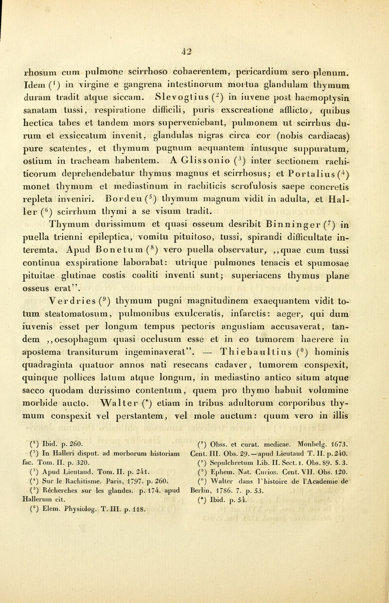 rhosum cum pulmone scirrhoso cohaerentem, pericardium sero plenum. Idem (*) in virgine e gangrena intestinorum moitua glandulam thymum duram tradit atque siccam. Slevogtius (2) in iuvene post haemoptysin sanatam tussi, respiratione difficili, puris exscreatione afflicto, quibus hectica tahes et tandem mors superveniehant, pulmonem ut scirrhus du- rum et exsiccatum invenit, glandulas nigras circa cor (nohis cardiacas) pure scatentes, et thymum pugnum aequantem inlusque suppuratum, ostium in tracheam hahentem. A Glissonio (3) inter sectionem rachi- ticorum deprehendebatur thymus magnus et scirrbosus; et Portalius(4) monet thymum et mediastinum in rachiticis scrofulosis saepe concretis repleta inveniri. Bordeu (5) thymum magnum vidit in adulta, .et Hal- ler (6) scirrhum thymi a se visum tradit. Thymum durissimum et quasi osseum desrihit Binninger(7) in puella trienni epileptica, vomitu pituitoso, tussi, spirandi difficultate in- teremta. Apud Bonetum(8) vero puella observatur, ,,quae cum tussi continua exspiratione lahorahat: utrique pulmones tenacis et spumosae pituitae glutinae costis coaliti inventi sunt; superiacens thymus plane osseus erat. Verdries(9) thymum pugni magnitudinem exaequantem vidit to- tum steatomatosum, pulmonibus exulceratis, infarctis: aeger, qui dum iuvenis esset per longum tempus pectoris angusliam accusaverat, tan- dem ,,oesophagum quasi occlusum esse et in eo tumorem haerere in apostema transiturum ingeminaverat. — Thiebaultius (°) hominis quadraginta quatuor annos nati resecans cadaver, tumorem conspexit, quinque pollices latum atque longum, in mediastino antico situm atque sacco quodam durissimo contentum, quem pro thymo habuit volumine morbide aucto. Walter (*) etiam in tribus adultorum corporibus thy- mum conspexit vel perstantem, vel mole auctum: quum vero in illis (') Ibid. p. 260. , (7) Obss. et curat. medicae. Monbelg. 1673. (2) In Halleri disput. ad morborum historiam Cent. III. Obs. 29. — apud Lieutaud T. II. p.240. fac. Tom. II. p. 320. (8) Sepulchretum Lib. II. Sect. i. Obs. 89- S.3. (3) Apud Lieutaud. Tom. II. p. 24l. (9) Ephem. Nat. Curios. Cent.VII. Obs. 120. (4) Sur le Rachitisme. Paris, 1797. p. 260. (°) Waller dans Thistoire de TAcademie de (5) Recherches sur les glandes. p. 174. apud Berlin, 1786. 7. p. 53. Hallerum cit. (*) Ibid. p. 5k. (6) Elem. Physiolog. T. HI. p. 118.