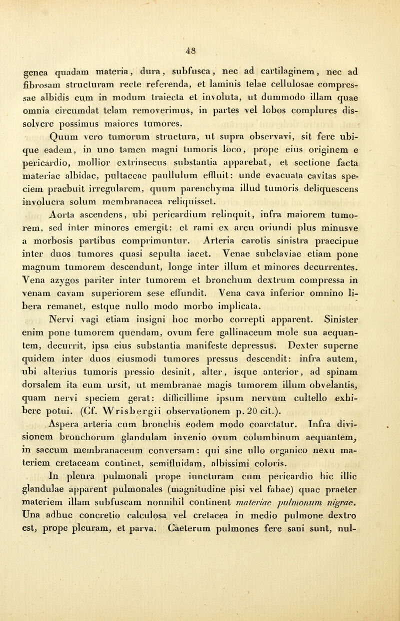 genea quadam materia, dura, subfusca, nec ad cartilaginem, nec ad fibrosam strucluram recte referenda, et laminis telae cellulosae compres- sae albidis eum in modum traiecta et involuta, ut dummodo illam quae omnia circumdat telam removerimus, in partes vel lobos complures dis- solvere possimus maiores tumores. Quum vero tumorum structura, ut supra observavi, sit fere ubi- que eadem, in uno tamen magni tumoris loco, prope eius originem e pericardio, mollior extrinsecus substantia apparebat, et sectione facta materiae albidae, pultaceae paullulum emuit: unde evacuata cavitas spe- ciem praebuit irregularem, quum parenchyma illud tumoris deliquescens involucra solum membranacea reliquisset. Aorta ascendens, ubi pericardium relinquit, infra maiorem tumo- rem, sed inter minores emergit: et rami ex arcu oriundi plus minusve a morbosis partibus comprimuntur. Arteria carotis sinistra praecipue inter duos tumores quasi sepulta iacet. Venae subclaviae etiam pone magnum tumorem descendunt, longe inter illum et minores decurrentes. Vena azygos pariter inter tumorem et bronchum dextrum compressa in venam cavam superiorem sese effundit. Vena cava inferior omnino li- bera remanet, estque nullo modo morbo implicata. Nervi vagi etiam insigni boc morbo correpti apparent. Sinister enim pone tumorem quendam, ovum fere gallinaceum mole sua aequan- tem, decurrit, ipsa eius subslantia manifeste depressus. Dexter superne quidem inter duos eiusmodi tumores pressus descendit: infra autem, ubi alterius tumoris pressio desinit, alter, isque anterior, ad spinam dorsalem ita eum ursit, ut membranae magis tumorem illum obvelantis, quam nervi speciem gerat: difficillime ipsum nervum cultello exhi- bere potui. (Cf. Wrisbergii observationem p. 20 cit.). . Aspera arteria cum bronchis eodem modo coarctatur. Infra divi- sionem bronchorum glandulam invenio ovum columbinum aequantem^ in saccum membranaceum conversam: qui sine ullo organico nexu ma- teriem cretaceam continet, semifluidam, albissimi coloris. In pleura pulmonali prope iuncturam cum pericardio hic illic glandulae apparent pulmonales (magnitudine pisi vel fabae) quae praeter maleriem illam subfuscam nonnihil continent mateviae pulmoiuim nfgrae. Una adhuc concretio calculosa vel crelacea in medio pulmone dextro est, prope pleuram, et parva. Gaeterum pulmones fere sani sunt, nul-