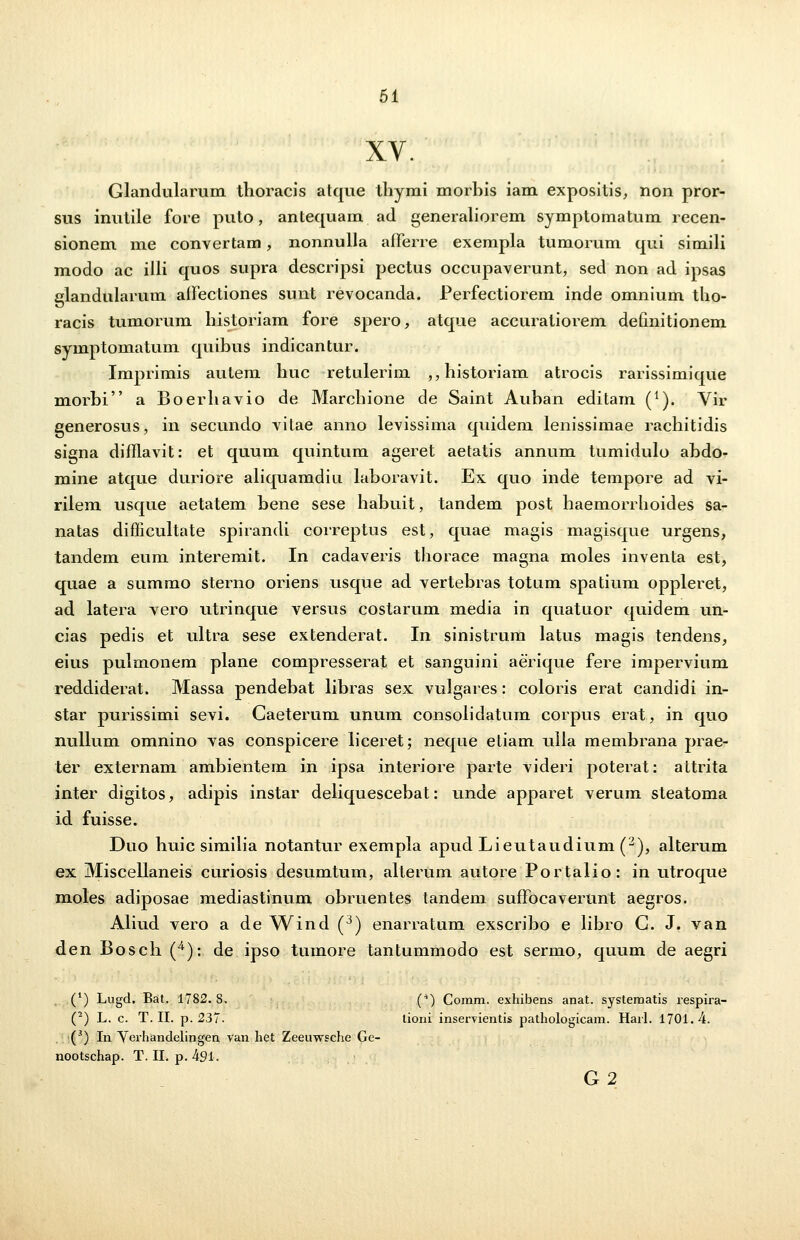 XV. Glandularum thoracis atque thymi morbis iam expositis, non pror- sus inutile fore puto, antequam ad generaliorem symptomatum recen- sionem me convertam, nonnulla afferre exempla tumorum qui simili modo ac illi quos supra descripsi pectus occupaverunt, sed non ad ipsas glandularum affectiones sunt revocanda. Perfectiorem inde omnium tho- racis tumorum historiam fore spero, atque accuratiorem detmitionem symptomatum quibus indicantur. Imprimis autem huc retulerim ,,historiam atrocis rarissimique morbi a Boerhavio de Marchione de Saint Auhan editam (*). Vir generosus, in secundo vitae anno levissima quidem lenissimae rachitidis signa difflavit: et quum quintum ageret aetatis annum tumidulo abdo- mine atque duriore aliquamdiu laboravit. Ex quo inde tempore ad vi- rilem usque aetatem bene sese habuit, tandem post haemorrhoides sa- natas difficultate spirandi correptus est, quae magis magisque urgens, tandem eum interemit. In cadaveris thorace magna moles inventa est, quae a summo sterno oriens usque ad vertebras totum spatium oppleret, ad latera vero utrinque versus costarum media in quatuor quidem un- cias pedis et ultra sese extenderat. In sinistrum latus magis tendens, eius pulmonem plane compresserat et sanguini aerique fere impervium reddiderat. Massa pendebat libras sex vulgares: coloris erat candidi in- star purissimi sevi. Caeterum unum consoiidatum corpus erat, in quo nullum omnino vas conspicere iiceret; neque etiam uila membrana prae- ter externam ambientem in ipsa interiore parte videri poterat: attrita inter digitos, adipis instar deliquescebat: unde apparet verum steatoma id fuisse. Duo huic similia notantur exempla apud Lieutaudium (2), alterum ex Miscellaneis curiosis desumtum, alterum autore Portalio: in utroque moles adiposae mediastinum obruentes tandem suffocaverunt aegros. Aliud vero a de Wind (3) enarratum exscribo e libro G. J. van den Bosch (4): de ipso tumore tantummodo est sermo, quum de aegri (') Lugd. Bat, 1782. S. (4) Comm. exhibens anat. systematis respira- (2) L. c. T. II. p. 237. lioni inservientis pathologicam. Harl. 1.701.4. ■(3) In Verhandelingen van het Zeeawsche Ge- nootschap. T. II. p. 491. G2