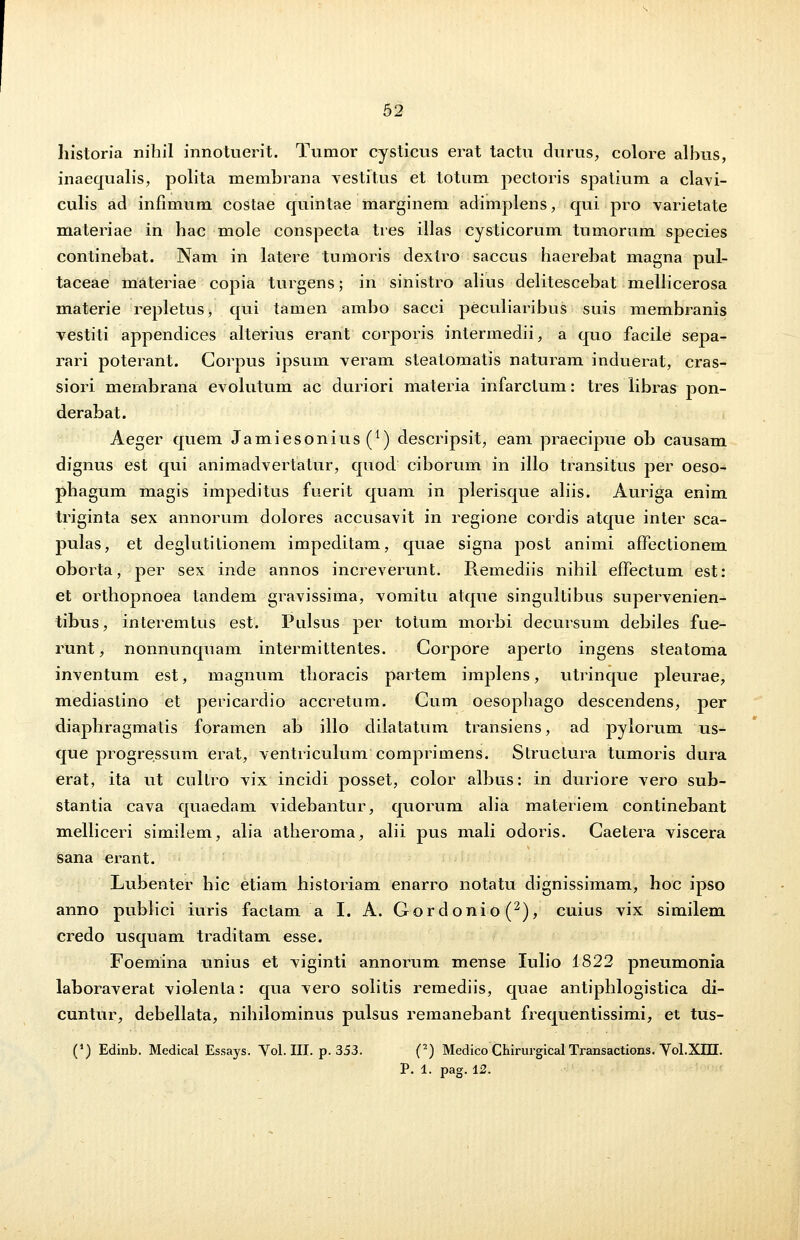 liistoria nihil innotuerit. Tumor cysticus erat tactu durus, colore albus, inaequalis, polita membrana vestitus et totum pectoris spatium a clavi- culis ad infimum costae quintae marginem adimplens, qui pro varietate materiae in hac mole conspecta tres illas cysticorum tumorum species continebat. Nam in latere tumoris dextro saccus haerebat magna pul- taceae materiae copia turgens; in sinistro alius delitescebat mellicerosa materie repletus, qui tamen ambo sacci peculiaribus suis membranis vestiti appendices alterius erant corporis intermedii, a quo facile sepa- rari poterant. Gorpus ipsum veram steatomatis naturam induerat, cras- siori meinbrana evolutum ac duriori materia infarclum: tres libras pon- derabat. Aeger quem Jamiesonius^1) descripsit, eam praecipue ob causam dignus est qui animadvertatur, quod ciborum in illo transitus per oeso- phagum magis impeditus fuerit quam in plerisque aliis. Auriga enim triginta sex annorum dolores accusavit in regione cordis atque inter sca- pulas, et deglutitionem impeditam, quae signa post animi affectionem oborta, per sex inde annos increverunt. Remediis nihil effectum est: et orthopnoea tandem gravissima, vomitu atque singultibus supervenien- tibus, interemtus est. Pulsus per totum morbi decursum debiles fue- runt, nonnunquam intermittentes. Gorpore aperto ingens steatoma inventum est, magnum thoracis partem implens, utrinque pleurae, mediastino et pericardio accretum. Cum oesophago descendens, per diaphragmatis foramen ab illo dilatatum transiens, ad pylorum us- que progressum erat, ventriculum comprimens. Structura tumoris dura erat, ita ut cultro vix incidi posset, color albus: in duriore vero sub- stantia cava quaedam videbantur, quorum alia materiem continebant melliceri similem, alia atheroma, alii pus mali odoris. Caetera viscera sana erant. Lubenter hic etiam historiam enarro notatu dignissimam, hoc ipso anno publici iuris factam a I. A. Gordonio(2), cuius vix similem credo usquam traditam esse. Foemina unius et viginti annorum mense Iulio 1822 pneumonia laboraverat violenta: qua vero solitis remediis, quae antiphlogistica di- cuntur, debellata, nihilominus pulsus remanebant frequentissimi, et tus- (J) Edinb. Medical Essays. Yol. III. p. 353. (2) Medico Chirurgical Transactions. Yol.XIII. P. 1. pag.12.