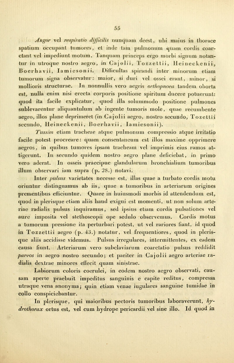 Angor vel respiralio dijjicilis nimquam cleest, ubi maius in ihorace spatium occupant tumores, et inde tam pulmonum quam cordis coar- ctant vel impediunt molum. Tanquam princeps ergo morbi signum notan- tur in utroque nostro aegro, in Cajolii, Tozzettii, Heineckenii, lioerhavii, Iamiesonii. Diflicultas spirandi inter minorum etiam tumorum signa observatur: maior, si duri vel ossei erant, minor, si mollioris structurae. Tn nonnullis vero aegris orthopnoea tandem oborta est, nulla enim nisi erecta corporis positione spiritum clucere potuerunt: quod ita facile explicatur, cjuod illa solummodo positione pulmones sublevarentur aliquantulum ab ingente tumoris mole, quae recumbente aegro, illos plane deprimeret (in Gajolii aegro, nostro secundo, Tozettii secundo, Heineckenii, Boerhavii, Iamiesonii). Tussim etiam tracheae atque pulmonum compressio atque irritatio facile potest procreare: quam consentaneum est illos maxime opprimere aegros, in quibus tumores ipsam tracheam vel imprimis eius ramos at- tigerunt. In secundo quidem nostro aegro piane deficiebat, in primo vero aderat. In osseis praecipue glandularum bronchialium tumoribus illum observari iam supra (p. 28.) notavi. Inter pulsus varietates necesse est, illas quae a turbato cordis motu oriuntur distinguamus ab iis, quae a tumoribus in arteriarum origines prementibus efficiuntur. Quare in huiusmodi morbis id attendendum est, quod in plerisque etiam aliis haud exigui est momenti, ut non solum arte- riae radialis pulsus inquiramus, sed ipsius etiam cordis pulsationes vel aure imposita vel stethoscopii ope sedulo observemus. Cordis motus a tumorum pressione ita perturbari potest, ut vel rariores fiant, id quod in Tozzettii aegro (p. 43.) notatur, vel frequentiores, quod in pleris- que aliis accidisse videmus. Pulsus irregulares, intermittentes, ex eadem causa fiunt. Arteriarum vero subclaviarum coarctatio pulsus reddidit parvos in aegro nostro secundo; et pariter in Cajolii aegro arteriae ra- dialis dextrae minores effecit quam sinistrae. Labiorum coloris coerulei, in eodem nostro aegro observati, cau- sam aperte praebuit impeditus sanguinis e capite reditus, compressa utraque vena anonymaj quin etiam venae iugulares sanguine tumidae in collo conspiciebantur. In plerisque, qui maioribus pectoris tumoribus laboraverunt, Ivy- drothorax ortus est, vel cum hydrope pericardii vel sine illo. Id quod in