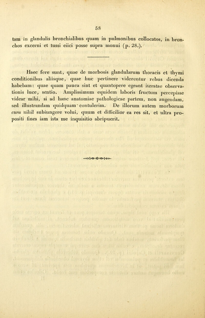 tam in glandulis bronchialibus quam in pulmonibus collocatos, in bron- chos excerni et tussi eiici posse supra monui (p. 28.). Haec fere sunt, quae de morbosis glandularum thoracis et thymi conditionibus aliisque, quae huc pertinere viderentur rebus dicenda habebam: quae quam pauca sint et quantopere egeant iteratae observa- tionis luce, sentio. Amplissimum equidem laboris fructum percepisse videar mihi, si ad hanc anatomiae pathologicae partem, non augendam, sed illustrandam quidquam* contulerim. De illorum autem morborum cura nihil subiungere volui, quum et difficilior ea res sit, et ultra pro- positi fines iam ista me inquisitio abripuerit. -*»£«3>eJS5o^-7«-<-