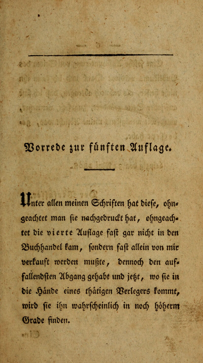 SBorrefce jut* förtften Sdtflage* Wnfer aflen meinen ©djriften §ae btefe, ofjn* geartet man fte twidjgebrucfc^ae, oljngeadj« tet t)ie vierte Auflage fajl gar ni^t in ben 25udj§anbel fam, fonbern fajl atfein von mic »erfauft werben mufjfe, bennodj ben auf- fatfenbjlen Abgang gefjafa unb je§£, wo fte in fcie Jjjanbe eines tätigen Verlegers fomntf, wirb fte t(?n roa§rf$einUdj in no# §6§erm ©rabe ftnbetu