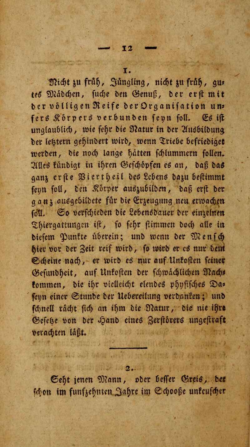 te£ 9)*äbd)cn, fudje ben @enu0, ber ctftmit tcr »SUigenSHeife berQrganifation um ferS Körpers »er&unben feyn fott. <B ijt unajaubltd), wie fe^r bte Sftatur in bcr ^fuö&iibuna, ber (entern ge^inbert wirb, wenn ^rteoe 6efriebia,eC werben, bte nod> lange fetten fdjfummcw folicn. 3iüe3 fönbißt in t!)ren ®efc$öpfen es an, baß ba$ gan& crfle 231 c r t ^ e i l beö Sc&enS ba&u üefrttnmt fci>it folt/ ben Körper aufyubilbm, ba$ erft bcr göttj au£a,e&ilbete für bteSrjtugung neu erroadjen föüY €>o verfd)teben bic Sebenäbauer bcr cin^efnm Verdauungen i|t, fo fe^r frtmmen bod) äße in biefem fünfte n&erein; unb wenn bcr Sftenfdj §icr vor bcr Seit *«f wirb, fo wirb er c$ nur htm ^djetne nad), er wirb ei nur auf Unf offen feiner ®efunbl)cit:, auf Unfoftcn ber fd}iüä4üd)cn Sttad)* fommen, bic ify? x>ieüüd)t elenbeS p§t;fifc&e$ 2>a* feyn einer @tunbc bcr Uc&ereüuna, wrbanren; unb fd>nctt rdd)t ftd) an ifjm bic Statur, bte nie ifjre (Befefce von ber <§anb eines %etftfoev$ ungeftvaft veralten läßt. 2». ©e$t jenen 9j?ann, ober fceffer &t?iß, bet fi-^Ott im fünfzehnten Sa^re im <£d)oojje unfeufdjer