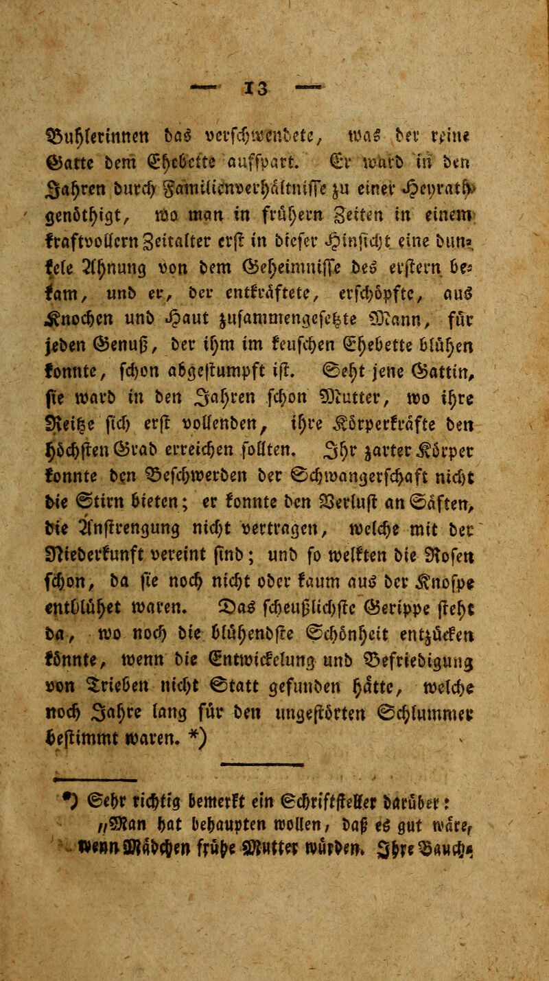 Spulerinnen ba6 verfdjivenbete, was ber reine ©atte bem <2r()e&cite auffpari. (Er wt&fc in ben Sauren burd) Sawlicnvei^fiftnifTe &u einer J?ct;rativ genöt^tgt, wo man in frühem guten in einem fraftvottern Seitalter erft in btefer «§in|td)t_ eine bim» tyte 2(ljnuna, von bem Öe^eimmfle be» er(tern &e-* tarn, unb er, ber enthaftete, erfd;öpftc, au$ ^noc^cn unb Spant §ttfammemjefe&te s33iann, für jeben ©enuß, ber fym im feufdjen Qr^eöette blnfyn fonntc, fd)on a&geftumpft ifl. <Sefjt jene ®attm, fte warb in ben 3af)ren fc^on Butter, wo ttyre SRei^e ftd) erjt votfenben, il)re Äperfrafte beit $5d)ften®rab erreichen foflten. 3!)r jarter Körper fonnte ben S&eföwexbm ber €> djwan«, er fd>aft md)t tie @tirn bieten; er fonnte t><in 23ermff anhaften, bie 2fnffrena,una, nid)t vertragen, weiche mit ber Stteberfrmft vereint ftnb; unb fo weiften t>U 9?ofett fdjon, ba fit noefj md)t ober !aum aus ber $nofp* entOlüfyet waren. ®a$ fd)eußUd)|rc (Gerippe frei)« ba, wo nod) bk &uifjenbfre @d)6nl)eit ent^üefett tonnte, wenn bte <£nttvicfeluncj unb ^efriebigung von Srte&en m'djt ®tatt gefunben fyättc, welche nodj Saljre lang für bm ungeftorten ©c&fmum« fceftimmt waren. *) *) <£e&r richtig bemerft ein (Sc&riftf effer baruber r nWan Ijat behaupten wollen; baf? e$ gut n<aref wewnSW^cJen frw^e SttHtter würben. 3&re$awc&*