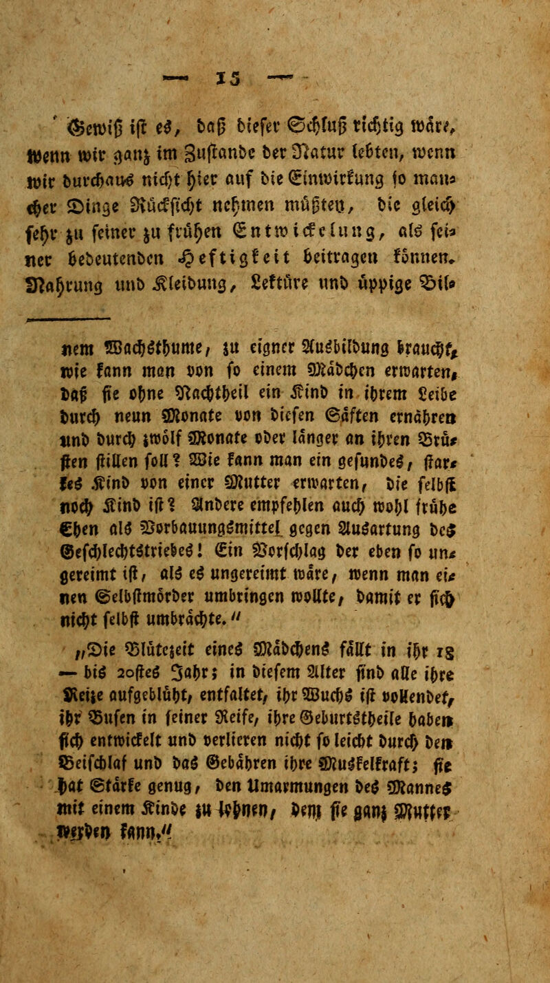 ' (Betw'ß i|f e$, t>«ß tiefet ©cftlng rtcfitia, wäre, Wenn wir aan& im 3ujtanbe Der O^atur le&ten, wenn Wir Durc&attf rndjt tyier auf Die Stnroirfuna, jo mau« c&er SMflge 9vucffid)t nennen mügten, Die gleich fe()r &u feiner &u frühen <£ n t n? i c? e 111 n g, «lö fei» tter fcebeutenben «#eftiajett beitragen fonnetu Sprung unb ^leibung, Sefture unD üppige $5\U item 2Ba#$t&ume, $u eigner SCuSbilDung Iraucjjf* wie fonn man von fo einem 9ÄaD#en erwarten, tat? fie o(me sftac&t&eil ein jh'nb in iDrem Seibe Dur# neun Sföonate von tiefen (Saften ernähren «nD Durcty jwolf Monate ©Der langer an i(jren 33ru* #en füllen foü? SSie fann man an gefunDel, ffar* fe$ .ftinD von einer SKntter erwarten, Die felbjl noety StinD itf? SinDere empfehlen auefj wo&l frü(>e €&en als *8orbauung$mitteL gegen SluSartung De$ ©cfe^Ied)t5triebeö! €in Scrfeljlag Der eben fo un< gereimt iß, alö e$ ungereimt Ware, wenn man ei* tun ©elbflmörDer umbringen wollte / Hxnit er ffcfr ni$t felbjt umbrachte. /,2>ie Q>lüte$eit eines SDfdocDeng fällt in i&r is — hii 2ofteö 3öJ>*» in Dtefem Sllter ftnö alle i(>re Steile aufgeblüht/ entfaltet/ \\)i 2öuc&£ ifr ooHenDef, t&r $>ufen in feiner SKeife, i|>re (BeburtSt&eile 5abei> füd) entwiefelt unD verlieren nic&t fo leie&t Durd> De» SSetfc&laf unD DaS ©ebapren iljre «föuSFelfraft; fte $at ©tärfe genug, Den Umarmungen De$ ÜÄanne$ mit einem ÄinDe |» Jvfyifft/ Pen| fle ganj SJRwWr wrDw fann^