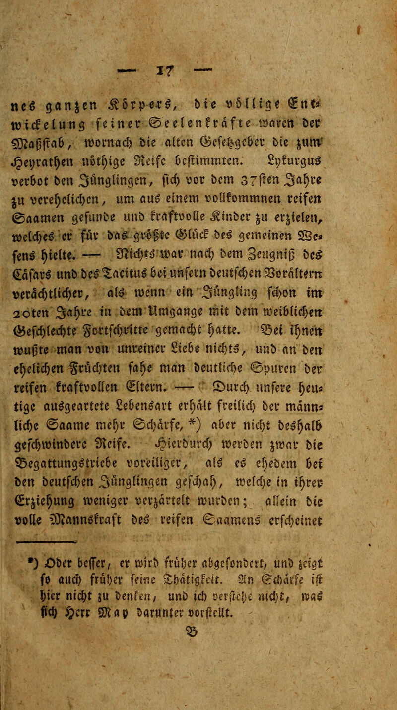 ne$ gan&en Körpers, bie völlige £nt* ttncüelung feiner ©eelenr'rdfte waren bec SJftaöftab, wornaeft bte alten Öefe^gcber btc ^iimf Jpenratfyen «Steige Steife beftimmten. SnfurguS verbot ben Sünglingen, fvd> vor bem 37ften3al)re $u veref;elid)en, um aus einem voflfommnen reifen ©aamen gefunbe unb froftvoffe ^inber &u fielen, welches er für bn^. gräjjtc @luc£ beS gemeinen 5Se* fen$ Riefte. — 9tfd)t$'i»ac mti) bem 3«igniß &c$ <£äfär$ unb beS ^acitu^ hei unfern beutfe^en £$erältenT verächtlicher, als wenn ein Süngling fd>on im 2oten 3al)re in bem Umgang* mit bem wei6lic^n <£efd)lecr;te goctfc&dtte gemalt f;atte. Q$ei ttjnen wußte man von unreiner Siebe nidjts, unb an btn efyeltdjen $rüd)ten far)e man beutltd>e ©puren ber reifen kraftvollen Altern. — 2>urd> unfere fjeu* tige ausgeartete Lebensart erfiält freilid) ber mann« ftdje €5aame meljr @d)ärfe, *) aber ntd)t be»r)a(6 gefdjwmbcrc Steife. «^icrburtfj werben jwar bic QxgattungStriebe voreiliger, als es eljebem bei ben beutfd)en %\m$lin$m gefcTjal), wefd;e in tfjrer- <5r&ter)ung weniger verzärtelt würben; allein bic volle füiannäfraft beS reifen <8aamcns crfdjeinet *) Ober bejfcr, er wirb früher nbaefonberf, unb jagt fo and) fra&ev feine tphtyhit. Sin -^töarfe iji fcier nidjt $u benfen/ unb ic!> oerjtc^ »ictyt, watf <td) £crj Sföflp barunteröorflcUt. S3