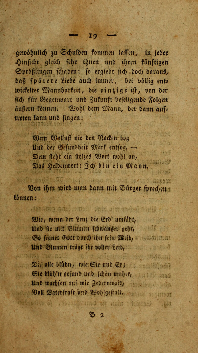 gcroötynlidj y\x ©Bulben femtnen foftm, in jebcr Jpinfidjt g(ctd) fefyr if;nen unb if)rcn fünftigen ©pröjjlingen fdkbcn: fo ergte&t fiel) ,bod> barau^, bn{j fpätere £ie6c aud) immer, bei völlig enfr imefelter Mannbarkeit, bie einzige t|t, von ber ftd) für ©egemvart unb Sufrmft fcefeligcnbc Soweit äußern fonnen. SÖ3ol)l bm Mann, ber bann auf» treten fann unb fingen: SBem S&öHuft nie t>tn sftaefen bog Unb bey GtefunHctt $?arf entfog, — 2)em ßet)t ein jioIjeS SBort wobl an, £>a$ i^clbcnnjort: 3 cl)' b i n ein SD? a n m S3on t$m wirb man bann mit Bürger fpred;en; f&nnen: SBie, wenn ber £en& bie €rb' umfaßt/ Unb jte nitt Blumen fenwana^r aefrt/ @o fegnet ©Ott turcO ii)r\ feto 28eib/ Unb SBlum'en tragt it>r twller Seib^ £5;'; alle blubn/ wie @ie unb €r; @ie blub'n gefunb unb fdjon utnfye?/ Unb wad;jVn nur wie Jebernrcafr, 95oll föaterFratt unb 2Be&jge(?att, $5 a