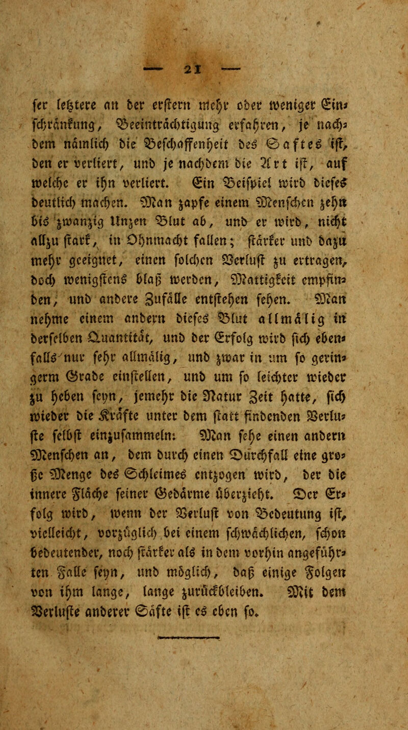 fer fitere ntt ber erflem xtlc^v ober weniger QEin* fd)ran?ung, 3*>eeinträd)tigung erfahren, je nadjs bem nämlid) bie Q3cfd>rtffcn^eif beS 0afteS ift, ben er verliert, unb je nnd)bcm bie #rt iffi auf welche er tf)n verliert <&in Qxifpicl wirb tiefet beutlid) machen. 9ftan &apfe einem $Dcenfd>en je^it fcte'jwanjig Unjett 33lut a&, unb er wirb, nid)t att^u jtarf, in O&nmac&t fallen; frärfer unb baju mel)r geeignet, einen folgen SSerfujt &u ertragen, bed) wenigflcnS &lafj werben, Sftattigfeit empfing ben, unb anbere 3nfäße entfielen feiern £0tan nefyme einem nnbern biefcS SMut allmal ig in berfclbcn Cluantttat, unb ber Erfolg wirb ftcf) e6cn* fa&Vnur feljr allmaltg, unb $war in um fo gerin» germ @5rabe einfteüen, unb um fo leichter wieber $u f)c6en femt, jemeljr bie Sftatur &it $am, ftd> wieber \iie Gräfte unter bem ftatt finbenben £>erlu* (te felb(t emjufammelm 50can fef)e einen anbern 9Qtenfd)en an, bem burd) einen £)ur<$fall eine gros fjc 3ttenge be$ <^d)leime£ entzogen wirb, ber bie innere Slädje feiner (Bebärme ä&er$icfjt. ©er <£r* feig wirb, wenn ber 33erlu|t von Q3cbeutung ift, vielleicht, vor^ügtid) frei einem fd)wdd)lid}cn, fcfyon tiebeutenber, nodj frärfer als in bem vorhin ang«füljr» ten Walle fei;n, unb m&gtid), bajj einigt Solgen von ifym lange, lange juröcfGleiten. Stftifc bem 23erlu(te anberer ©aftc ift e$ c&cn fo*