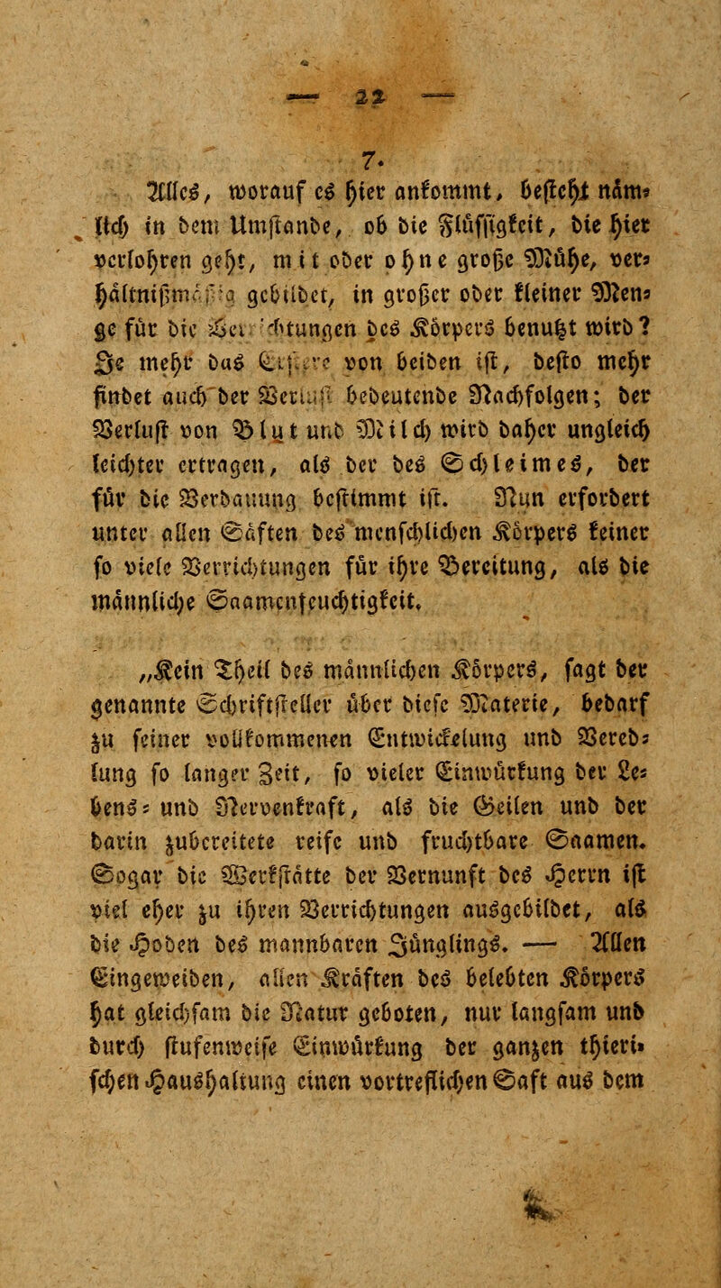 2t 7- %{Ui, worauf c$ §ter ankommt, bej!cfji natu« iid) in bem Umftanbe,. 06 bic gtöfjtgtcit, bieget verlogen <$§«, m i t oöer pfyne große totale, vers ^äitni\]vacf:o gcbübet, in großer ober fletner Sftens ge für bic &a '*tungcn bcS ÄörpcrS benu|t wirb? 3e tneljr Das <£i^re von beiben tft, befto tncfyr jünbet audjber SScrUij'. bebeutenbe 9}ad)folgen; ber SSerluft von SMut unb ^Dti(d) n>itb bafycr ungleich lcid)ter ertragen, als ber beS ($d)UttneS, ber für bic Söerbquuug bcftlmnit ift. Sftun evforbert unter allen <8aften beS nunfd)Ud)en Körpers feiner fo viele 23errid)tungen für tf)re Bereitung, als ^>it männlid;e ©aamcn|eud)tigfcit, „Äcitv^ljeU bcS männlicben Körpers, fagt ber genannte ^djriftfreller über biefe tfEaterie, bebarf ju feiner vollkommenen (Entivicfeiung unb 23erebs (ung fo langer %?it, fo vieler Simvücfuna, bei* 2e* Unat unb Sforvenfraft, als bte teilen unb ber barin zubereitete reife unb frud>tbare ©aamen* Sogar bic SSerffrätte ber Vernunft bcS Jpcrrn i(l viel el)er &u il)rcn Verrichtungen auSgcbtlbet, als bic Robert Uß mannbaren SüngltngS. — 2ttlen (Etngetveiben, allen Gräften bcS belebten Körpers §at gleid)fam bic Statur geboten, nur langfam unb burd) ftufemvetfe vgimvurfung ber ganzen ttyiert» f$en«§ausl)altung einen vortrefttdjen 0aft aus bcm £