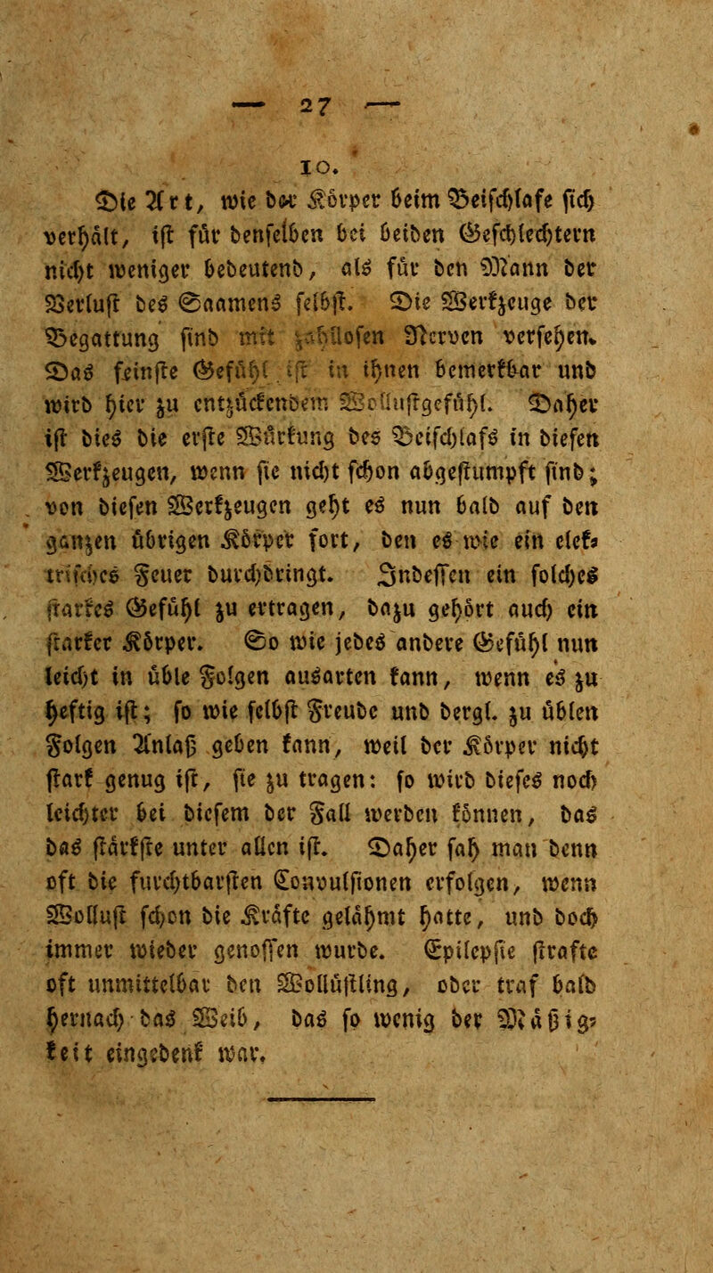 io.  $>ie lit t, wie bor Souper beim Q3eifd)(afe ftd) vergalt, ift för benfelbcn bü betben Ci3efct>iec^teun nicfyt weniger bebeutenb, al£ für ben SöZ'attn ber £>erlu(t be$ @aamen3 felbft. S>ie SBerfycuge ber Begattung finb mit y^Miofen Nerven verfemen» Qaß feinjte ®efül)(_ _- ifc in tl)nett bemerkbar unb wirb f>icv $u entjücfcnbem SSpÜuffrjefn^L £>af)er ift t)ie^ bie erjte 35ürftmg bes S5eifcl)iaf$ in biefett SBer^eugeu, wenn fic md)t fdjon abgefhtmpft ft'nb; von biefen SSerf&eugen geljt e$ nun 6alb auf ben ganzen übrigen Körper fort, ben e$-wie ein elefr tnfri>ce §euer burd)bringt. Sn&effen ein fold)e$ {t«rfe$ &efül)( ju ertragen, baju gehört aud) ein frarfer Körper, ©o wie jcbcö anbere Q$efül)l nun lctd>t in üble Solgen ausarten fann, wenn tß &u fyeftig ifl; fo wie fclbffc greubc unb bergt, ju üblen Solgen ^t'nlajj geben fann, weil ber $6rper nic&t ftarf genug ift, fte &u tragen: fo wirb biefe$ noef) leichter Ui biefem ber Sali werben Tonnen, ba$ bß$ flarffte unter allen ifl. <Daf)er falj man benn oft bie furcl)tbar|len £on\?ulftonen erfolgen, mnn SBollujl fcfycn bie Gräfte gelahmt ^atte, unb bod> immer wieber genoffen würbe. Qrpilepfte flraftc oft unmittelbar hm SBollüjtling, ober traf balb ^ernacl) ba$ 58eib, ba$ fo wenig ber 33? a 01 %■> feit eingeben! war,