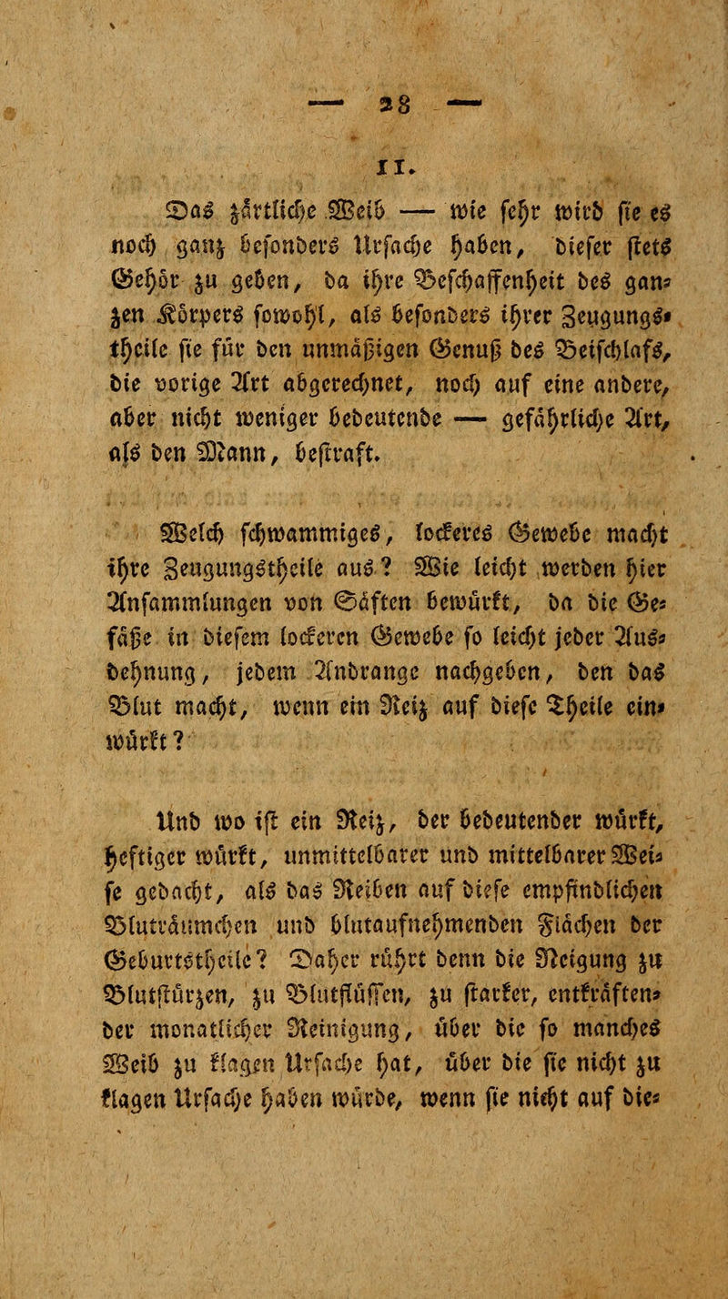 — 38 — II» ©a$ ffitüdje $Bei'o — mte fel)r wirb fte e$ nodj ganj ücfonberS Urfacfje fyabcti, 'btefer fletg Q5e^ör- ju ge&en, ba i^rc ^cfd>ajfen(jeit bc$ <jam Jen Körpers fowotyt, af$ fcefonbers i^ver 3eua,un«> tfjcüe fte für ben unmäßigen ©enuß be$ 25etfd)laf$, bie vorige 2frt a&gcredmet, nod) auf eine anbere, afcer nidjt weniger IJebeutcnbe — gefä!)rlid;e 2lrt, afä ben SDtann, fceftraft. SBctc^ fd)wammige$, Iotfereä ®eweüe mad)t ttyre 3e«gung$t$cüe au&? SÖie leid)t werben l)ter 2(nfammiungen von (Säften Bewarft, ba bie @es fafje in biefern (oeferen <^ett)c6e fo tetd)t jeber 2fuS» betynung, jebem 2(nbrangc nachgeben, ben ba$ SMut madjt, wenn ein 3teij auf biefc $$ei(e ein» warft?-' llnb wo tfl ein Steij, ber fcebeutenber würft, heftiger würft, unmittelbarer unt> mittet&arerSBei* fe gebaut, atö bas; 9tei6en a\xf\>kfc empftnbfid;en SSfuträurndjen unb Owtaufne^menben giädjen ber ■(3$e&urtstf;cUc? 3>al)cr rufjrt benn t>ic Steigung ju &fotfrur$en, ju SMittftöfFen, $u ftarfer, entkräften» ber monatlicher Steinigung, üöer bie fo mandje* g£eiö $u ffegenttrfad^ f;at, fi&er bie fte nidjt ju flagen Urfadje fytöm würbe, mm fte nic^t auf bies