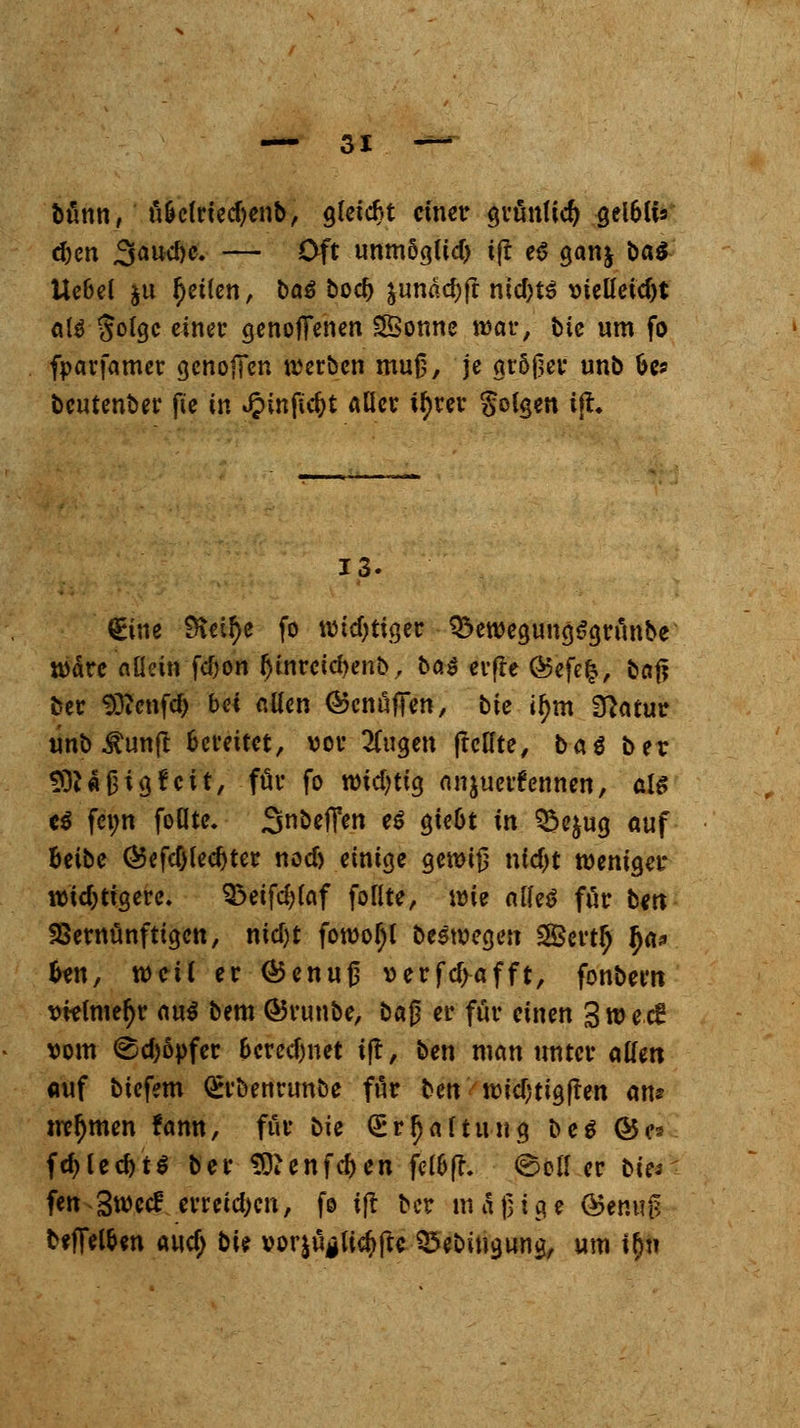 bünn, fi&clriedjenb, gleicht einer grünlid) getöuV <$)<m 3aud)c. — Oft unmSglid) ift e6 ganj t>a$ Ucbel §u fetten, ba^ bod) junadjft ntd)t$ vielleicht als §olgc einer genojfenen Sonne war, bie um fo foarfamer gcnofTen werben muß, je größer unb fce* beutenber fte in Jj>infict>t Aller ityrer folgen ift* 13. (Bne 9\eif)e fo widriger QkwegungSgrunbe wäre allein fd;on IjtnrctdKiib, bö^ erfre ®efe£, bof? ber Sftenfd) bei allen ©cnufifen, bic if)m Sftatur unb $un{I bereitet, vor klugen ftcHte, baö ber 93J«J3igfcü, für fo widrig anzuerkennen, als c$ fci;n follte, Steffen tß gte&t in Q3e$ug auf Beibe ®efcf)lecf)ter nod) einige gewiß nfcfjt weniger widrigere. $3eifd?laf follte, wie alles für cm Vernünftigen, nidjt fowoljl beswegen 2Bert£ fya* Un, weil er ©enujj »erfdjafft, fonbem vttlmeljr au$ bem ©vunbe, ba§ er für einen 3 w e c£ vom @d)6pfer &cred)net if!, ben man unter allen auf biefem Q:rbenrunbe ffir bett \vid)ti$ftm an? m?l)men fann, für bie Grrfjaftung be$ ©es fdjlecfotS ber SDienfdjen fel&fh (Boller bies fen 3wccf erreid>en, fe tjt ber mäßige <&tim$ b?fTel&en audj bU vor|uglic^ftc ^ebingung, um i$h