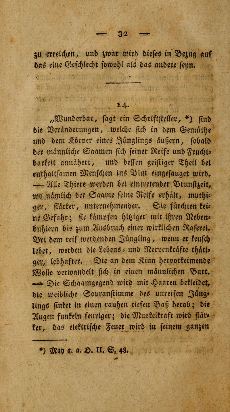 $u erretten, unb ywhv wirb biefe$ in $5c$ug auf &«*> eine <£ef$fec{)t fowo^I ate ba$ anbere fei;u. 14. „SSunber&ar, fagt ein ©cf)riftfMer, *) ftnb bit SSerdnberungen, wefdje fidj in bem (Bemütje unb bem Körper eineö S^ngling^ dupern, fo&alb ber männliche (Saamen fich feiner Steife unbgrudjts tavtät annähert, unb beffen geijliger $f)ei( hei cn*tJ)altfamcn SKenfd)en inä SMut eingefauget wirb» — 'Me ^fyiere werben fcei eintretender ^runft&ett, %m nämfic& ber @aame feine Dieife erhalt, mutljis $er, (tarier, unterneljmenber, <Sie formten fet* ■nc Öefafjr; fie kämpfen feiger mit i^ren Sieben* M\)Uxn hi$ &um 2(u$&rud) einer wirflttfjm Slnferet. $jei bem reif werbenben Säugling, wenn er feufcf> le&et, werben bie 2e6en$; unb 3}en>enfrdfte tfydti* ger,. lebhafter. £>ie an bem ^inn f)er\>ort>imenbe SBolle üerwembett (icf> in einen männlichen &avu —*- 2)ie <s5cf)aamgegenb wirb mit paaren fcefleibet, feie weibliche ^opranftimme M unreifen 3öng» lingS findet in einen tanken tiefen 33aj3 fterafc; bic 2(ugen fnnfelti feuriger; bie SDiuefetfraft wirb fldr* fer, ba$ eieftrifcfye geuer wirb in feinem ganzen •) SKap a. «♦ .0.11» @i 48*