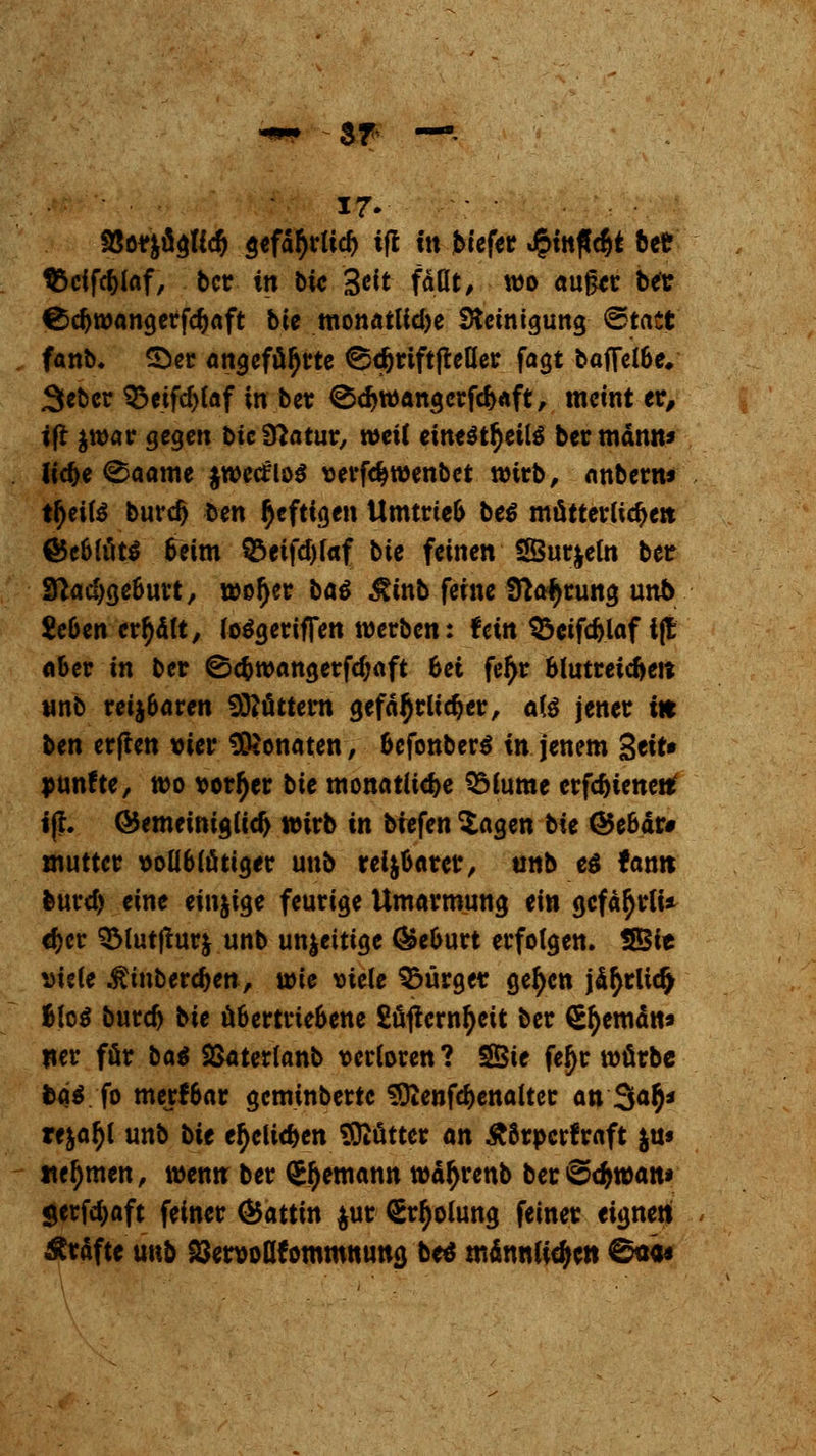 17- 93or|ücjftc& gefd^rtid) ijl üt biefer <§ttt|lc§t bee $5cifd)faf, bcr in bie 3^t faßt/ wo aufcr ber ^d)wangerfd)aft bie monatlid)e Steinigung ©tact fanb* 5}er angeführte ©t&riftpeöet fagt baffel6e. Sebcr ^3eifc^(af in ber 0d>wangerfd>aft, meint er, ift $war gegen bicSHatur, »eil etn*$t§etl$ ber mann» lid>e 0aame jwetfloS verföwenbet wirb, anbern* freite burd) t>m heftigen Umtrteo be$ mütterliche» €Jc6lö« Seim S$eifd)l«f bie feinen SÖurjeln ber £ftad)ge6urt, wof)er baö Äinb feine Sfta^rung unb Sc&en credit, loSgeriffen werben: fein Q3ctfc^laf i(E ober in ber ©e&wangerfdjaft 6ei feljr blutreichen unb verbaten Göttern gefährlicher, ate jener in ben erflen vier Monaten, &efonber$ in jenem 3eit» punfte, wo vorder bie monatliche SMume crfdjienettf tjh GJemeiniglid) wirb in biefen $agen bk ©e6är# muttcr vollblütiger unb rei&Oarcr, unb es tarnt feuref) eine einzige feurige Umarmung ein gefällt* <f)er QMutfturj unb un|eitige <&e&urt erfolgen. SBie Diele $ inberdjen, voie viele Bürger gefycn jä^rlidj Bto$ burd) bie üfcertrie&ene 2üftcrnf)ett ber S^emdn» Her för ba$ Söaterlanb verloren ? SSBie fe^r würbe fcä*. fo merfbar geminberte Sftenfe&enalter an 3a$* re&af)l unb bte etyclic&en Sftüttcr an £8rpcrfraft $u« nehmen, wenn ber £f)emann wä^renb ber@cfcwan* $erfd)aft feiner Gattin $ur Srtyolung feiner eigne« Gräfte unb ^ervoflfömmnuna, be* männlichen ©«««