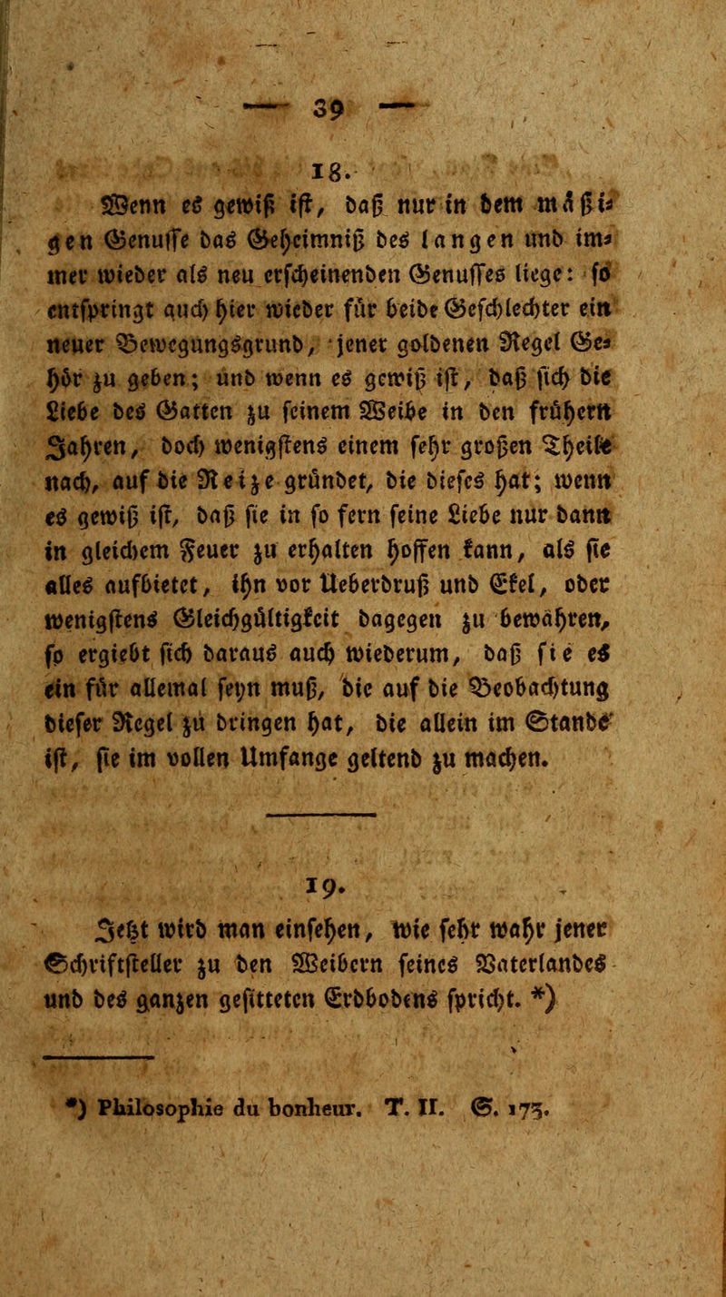 18. S©enn e£ gewt£ tfr, baj? nur in bem maßt* gen (SenuiTe bo^ (5kl>cimmjj be$ langen unb im* mer imeber aU neu crfcfyeinenben OJenufieß liege: fo cntfpringt qud> ^iei* lieber für beibe@efd)led)ter eilt neuer BewegungSgrunb, jener golbenen SHegel ©es Jjor £u geben; unb wenn e$ gonntj ijt, baß fid) bie Siebe beö (hatten &u feinem SSetfce in ben frühem jga^ven, boc(> roenigftenS einem fer)r großen ^tfyetfe ttaef), auf fcie Stteije grunbet, bie bitfeä r)ar; wenn e$ gewiß tjr, ba£ fte in fo fern feine Siebe nur bamt in gleichem %e\xt\: ja erhalten r)offen fann, als fte «Ue$ aufbietet, ir)n vor Ueberbruß unb <£fel, obet tt>entgfren$ (SSleicfjgülttgfcit bagegen $u bewähren, fp ergiebt ftcb baraud aud) wieberum, bof? fte e$ ein für allemal fet;n muß, bk auf tk Beobachtung btefer Siegel &u bringen r)at, bie allein im ^tanb£ t|r, fte im »ollen Umfange geltenb ju machen. 19. 3<fct wirb man einfer)en, tüte feftr war)r jener? <&djviftfMer $u ben SBeibcrn feines 23aterlanbe$ unb be$ ganjen gefttteten (SrbbobenS f»rid)t. *) ') Philosophie du bonlieur. T. II. <£. 175.