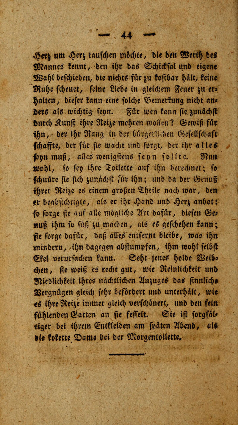 JJet$ um $et& taufdjen m6d>te, bte ben *&ert$ Ui 28*anne$ fennt, ben tfjc baö (Sd)tcffal unb eigene SBa^t t>cfd;icbcn, bic n«f)tö für &u fofcbav J)att, feine SKul)e freuet, feine Sic&e in gleichem $euer ju er* galten, tiefet fann eine fo(d)e 3}cmerftmg ntd>t an* fcet$ <\U wichtig fei;n. %fa wen Um\ fte junäd)fl fcurc^ ^unfl t^re Sleije mehren wollen ? C^cwiß für i$n,- bei* i$r 9$ang in ber &utgertM)en <Sefeüfd>aft (Raffte, ber für fie waebt tmb forgt, ber il>r alle* ftyn muß, flüeS wenigjtenä fenn foüte. 9hw ltfol)t, fo fet? t^rc Toilette auf tf>n berechnet; fo fd>nüre fte ftdj &imad)|t füt i^n; unb ba ber <&enufg ijrer Steige ti einem großen ^Ijcite nad) war, bert er &eaoftd)«gte, ate er ifyr ^)anb unb J?er$ an&oti fo forge fte auf alle m&gticbe 2Crt bofür, biefen <55e? ttu§ ttym ft füß jü madien, als eß gcfd)e(jen fann; fte forge bafür, baß atfei entfernt blct&e, wa$ iffn minberti, Afyn bagegen abflumpfen, i$m wof)i felOft H£M Derurfadjen fann. ^e§t jenes tyolbe 3Bet&* djen, pe weiß e$ rec^t gut, wie 9tetntid)feif unb 2FUeb(id)feit t^reö nädmicben 2fa$uge$ bat fmnli#e Vergnügen gfeicfy fefyr fceförbert unb unterhalt, wit ei tfyre Steige immer gfeid) verfd)6nert, unb ben fein fufjlenbcn Ratten an fte fcflfeCt. <Bie ift forgfäfr tiger frei ityrem <£ntfleiben am fpäten 2f(mtb, a(* lie fofette 2>am* frei ber Sftorgentoiiette,