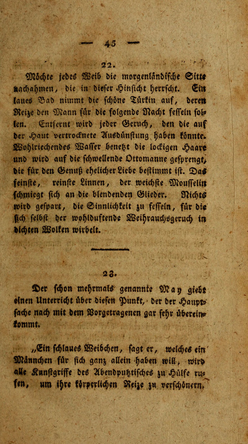 ■AS 22. '  ' '•' SÜJÖcbte jebcS SeiS bie morgentänbifdje ®ittt Äad>al)men, bie tn biefer J?infid)t l)errfd)t. €in lauetf 35 nb nimmt bie fd;öne $ürfm auf, bereit Steige ben tötann fär bie fölgenbe 31ad)t fefFeln fofc» len. Entfernt wirb jeber ©crudj, ben bie auf bei* £<mt vertrocknete 2(u$buu|tung §af>tn f5nnte. J5Bot)iried)enbe$ Raffer bene^t bie lochen JJaare unb wirb auf tu fcfyweUenbe Öttomanne gefprengf> bie für beu <Senu0 el)elid)er Siebe benimmt ifr. CDaS f etnfte, reinffe Sinnen, ber weiche SDioufielitt fernliegt (td) an ^k blenbenben ©lieber. 9}td>t$ tmtb gefpart, bie ^innlidjfeit &u feffeln, für bi« f|c^ felbf! ber wofylbuftenbe SSei^raurf^geructy in feilten SSolfen wirbelt. 23» $>er fc&on mehrmals genannte §fta» ^ie&t *foen Unterricht über biefen 9>unft, ber ber #aupt* faefce nad> mit bem Vorgetragenen gar fer)r überein» fommt. „fcfnföfouesäSeibcfjen, fagt er, welche* ein' 5ÖMnnd;cn für fic& gan& alleinIjaben will; roirV alle ^«nfrgriffe be$ #benbpu|tifcbeg &u «Oülfe ru* f«n, um tyre förderlichen SKeije j« tperftf;onew 