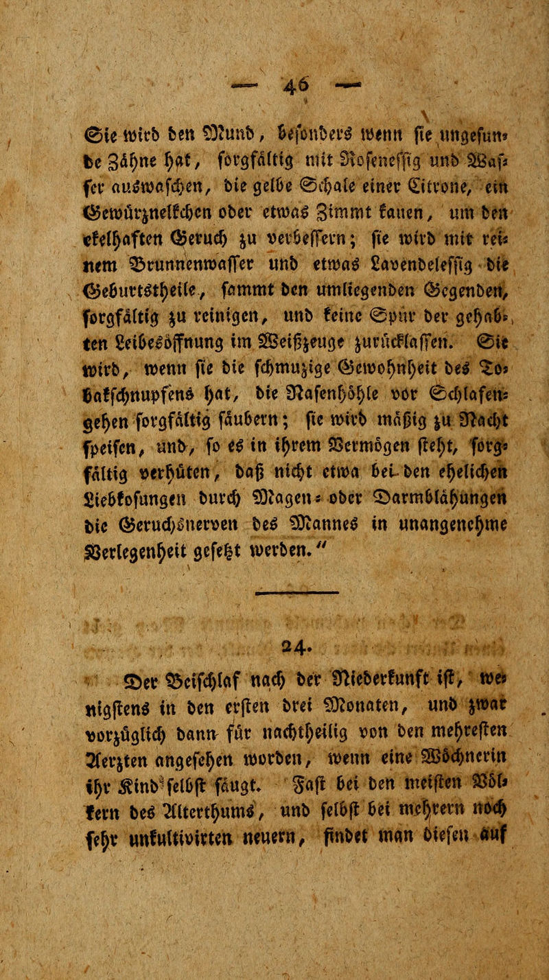 (Sie wirb ben Sttunb, fcefonbcrS wenn jte ungefun* fee 3<if)ne Ijat, forgfdlttg mit SR-ofenefßg unb £Baf* fer aütmföm, bie geiüe ©eljale einer Zitrone, ein ^ctt)örjnelfc5cn ober etwas 3*nirottauen, um ten cfetyaften ®erud) ju veröeffern; fte wirb mit rei« item 33runnenwafifer unb etwas frmnbelefftg bie <*>e6urt$tf)eüe, fammt ben umu'egenben &cgenben, forgfättig $u reinigen, unb feine ©pur ber gef)a&* ten Sei6c^6ffttun3 im SBeiß&euge äurücftaffen. ©ie wirb, wenn fte bie fdjmu^ge @cwof)nl)eit bti £os |jaffd)ttupfena f)at, bie Sftafenfjo^e vor ©c^Cafetü gef)en forgfäitig fasern; fte wirb mäßig |u 3}ad)t fpetfen, unb, fo es in tyrem Vermögen (M;t, forg» faltig vergüten, bag nicfyt etwa 6ei~ ben efjelidjen Sie&fofungen bureft «Otogen« ober £>arm&lä£ungen bie <$erud)Snen>en bes 9)tonne$ in unangenehme föerlegen^eit gcfe|t werben. 24. S)er Q$cifcf)taf na$ ber fnieberfunft ifr, we* HtgftemS in ben erften bret Monaten, wwh &war »orjögltd) bamv für na<&t&ettig von Un mef)reften 2(er$ten angefeuert werben, wenn eine ?S&d)ncrtn *£r ftfnb*fHtyl fäugt. Saft Ui ben meiften 235U fern beS 3tttett$um«, unb fel&ft frei meiern nod> fe^r unfuUMrten neuem, fmbet man tiefen auf