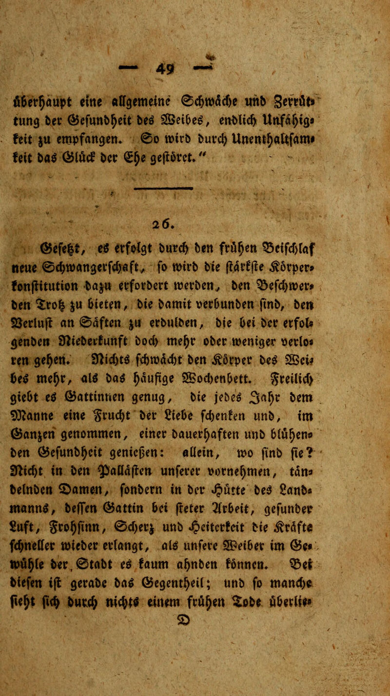 fi6erf)aupt eine affgemeine ^djwädje uhb SerrüV tung ber <£efunbfyett beö ^Öei6e^/ enMid) Unfähig« feit &u empfangen, ©o wirb burd} Unentfyattfam* feit bat Ölutf ber <££e gehöret. 26. G5efe|r, e$ erfolgt burd) ben frören 33eifcf)faf neue ©djwangerfcijaft, fo wirb bie (tätffte $6rper» fon|ritutton ba$u erforbert werben, ben SÖefdjwer* ben $ro| &u (neten, bie barmt ver&unben ftnb, ber* SSerluft anhaften ju erbulben, bie 6ei ber erfol* <jenben Sttieberfunft bod> mer)r ober weniger \>erlo* ren getyen. 9}id)tä fcfiwädjt ben Körper be$ fS5ci# fce$ mer)r, al$ bat fjaufxge 3Bod>en(>ett. freilief) gic&t e$ ÖJattinnen genug, bie jebe* Satyr bem 9ttanne eine $rud)t ber 2te&e fdjenfen unb, im (Sanken genommen, einer bauerr)aften unb 6tätyen* ben G5efunbr)eit geniejjen: «Hein, wo ji'nb fte? ffticfjt in ben ^pafläften unferer vornehmen, tan» belnben tarnen, fonbern in ber Jputte be$ 2anb» mann$, beffen Q&attin bei (reter Arbeit, gefunbetr £uft, $ror)finn, 0d)erj unb Jpeitcrreit bie Tratte frf>neffer wieber erlangt, als unfere 5£d&er im (Be« wülj(e ber,0tabt et faum aljnben fönnen. $5er tiefen i|t gerabc ba£ GJegentfjeü; unb fo manche ftefjt firt) burtf; ni$tf einem frören £obe üfceriie* SD