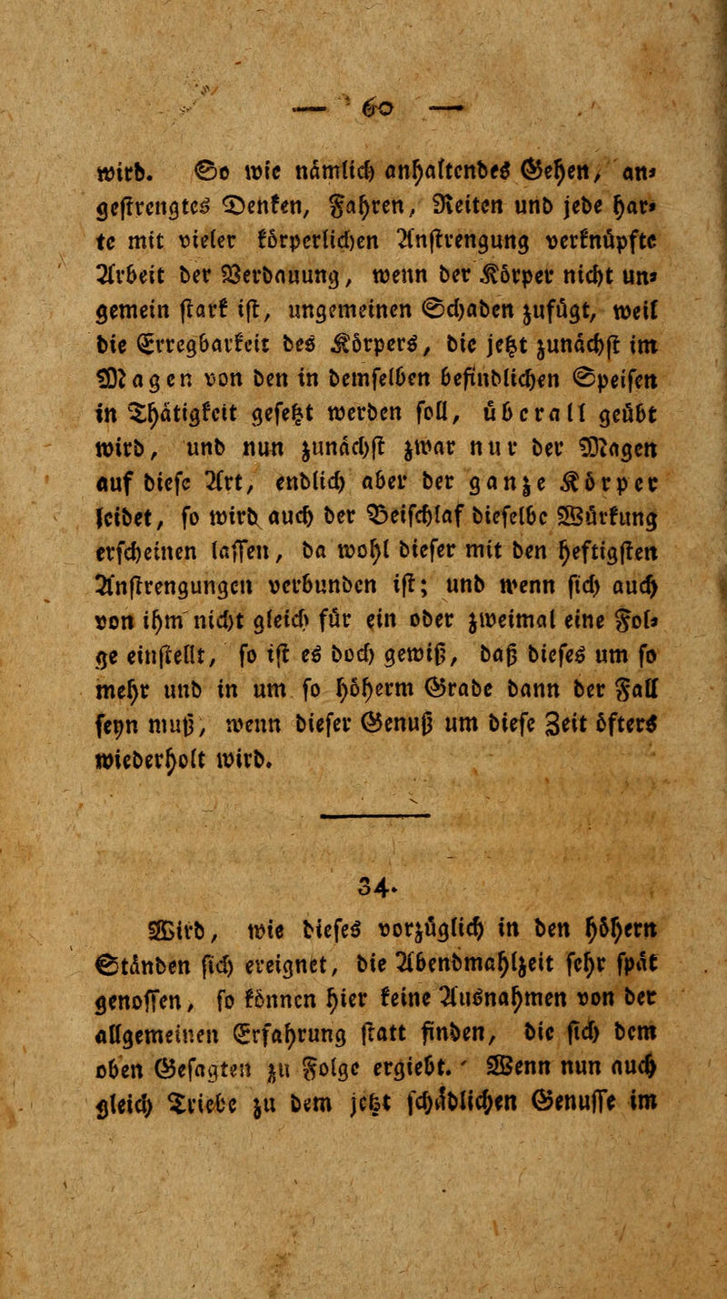 wirb, ©e wie nämlid) an^aftcnbeS ÖJe^en, an* geftrengte^ ^Denfen, galjren, Sleitcn unb jebe fyar» te mit vieler t^örperüdjen 2fnjh'engung verknüpfte Arbeit ber Sßerbauung, wenn ber Körper ntebt un* gemein ftarf ijt, ungemeinen ©djaben &uffigt, weif bte Erregbarfeit bes Körpers, bic jefct junäcbf! im tragen von ben in bemfelben befmMicben ©peifett in ^ätigfcit gefegt werben foü, überall geübt wirb, unb nun jundd>ft jwar nur ber SDiagcn duf biefe 2Crt, enbud) aber ber gan^e Körper feibet, fo wirb auc^ ber £>etfd)laf biefelbc SSürfung erfreuten taffeit, t>a wofyl biefer mit ben Ijeftigften 2lnfTrengungcn verbunben ift; unb wenn ftd> aud) von il)m ntd)t gleicb für ein ober jweimal eine $cU ge einfletlt, fo ift ei bod) gewiß, bajj biefe$ um fo mefjr unb in um fo f)6l)erm ®rabe bann ber %oM fenn muß, wenn biefer (Benujj um biefe %eit 6fter$ wieberfyolt wirb. 2£irb, wie biefer vorjügltd) in ben $5l)erit Stäuben fid) ereignet, bie TCbenbmafjljeit fetyr fpät genofFen, fo f&nncn fjter feine #u<>na^men von ber allgemeinen <5rfaf)rung ftatt finben, bic ftd) bem oben ©efagten j|U goige ergiebt.' SBenn nun nud> ^tetd> triebe ju bem jefet |c^dt>Itc^ert ©enufie im