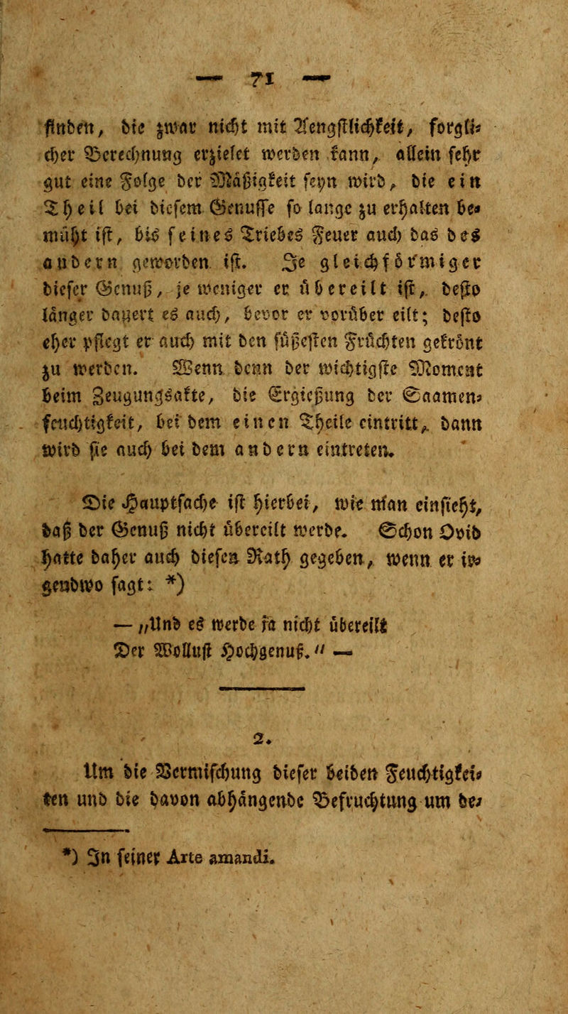 fmben, bte $w«t? nidjt mit 2fen$fHtdj?eft, forgfi* d)er 33eredmu»g erliefet werben fann, allem fer)r gut eine $o(ge ber S9lafM«*eit fet;n wirb, bte ein 3: r) e vi 6ei biefem Öknuffe fo lange $u etr^aS-ten fce» tnü§t tft, biß feinet Triebes geuer aud? ba$ be$ flubeen gerhüben, l(t. 3'« gleichförmiger, tiefer <55cnuj$, je weniger er iHereilt ijt, bejjfr) langer bauert es audj, bevor er vorüber eilt; bejtö eljer pflegt er aud) mit btn füjjeftcn größten gefr5nfc ju werben. SBenn benn ber widjtigjre Moment beim gwguncjSafte, bie (Srgtcßung ber ©«amen* fctid)tig?cit, 6« bem einen %fycik eintritt^ bann Wirb fw aud) &ei bem anbern eintreten, Sie JJauptfadje ift fyierbef, wie nfan einfter}*, feag ber Ö5enu|5 niebt übereilt werbe, ©djon ömb J)atte bar)er cmd) tiefen 9iatf> gegeben, wenn er w genbwo fagt: *) — /,Unb e£ werbe fö niebt übereil £er SSoflujt §oc&genuf}. — 2. Um bie SSenttifc&ung biefer Beiben $m$ti$Uu ten unb bie i^avon ab^ängenbc Befruchtung um be> «^ et ) 3» f^ner Arte amandi.