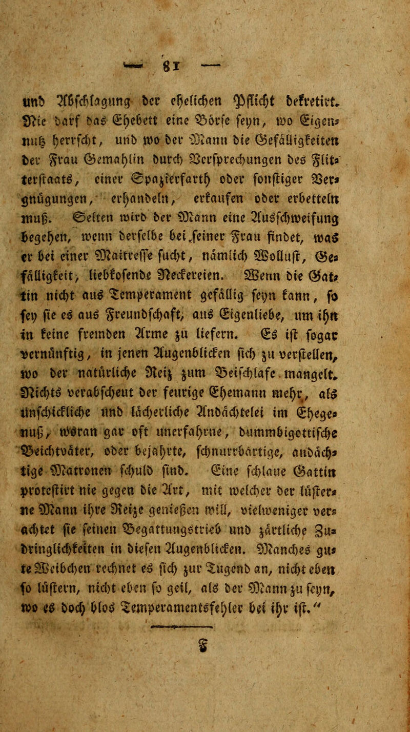 w~ gl tmb SfbfcMsgung ber eljelicOen <$flid)t beftretlsrt« fftie barf bas (£r)ebetf eine Q5örfc fei;n, wo Segens ttu| Oerrfdjt, unb wo ber iOtamt bie CBefäÜigfeiten fcet $rau ©ematylrn burc!) SScrfprecbungen bes gut«' terftaatS, einer ^pajferfartl) ober fonfltger Söer* «mügungen, erfyanbeln, erlaufen ober erbetteln nrnf;. ©eften wivb ber Sftann eine 2lu6fdm)eifung Begeben, wenn berfelbe bei .feiner grau finbet, wa$ er bei einer Sttaitrefie fud)t, nämlicfo SSBoÜujr, <55ea fälligst, liebfofenbe 9}e<fereien. SSSemi bte @afr tin nic&t au$ Temperament gefällig fei;n fatm, fo fei; jte'e$ auö §reunbfd)aft, att$ (Eigenliebe, um i^tt in feine fremben 2frme }ü liefern. €$ i|t fogae vernünftig, in jenen Augenblicken ftd) ju verbellen, wo ber natürliche 9tei& &um 33eifd)lafe. mangelt, fSlidjtö verabfdjeut ber feurige Seemann niefjr, als unfd)icfud>e unb läd)erlid)e Unbädtfthi im (Efyege* nu£, uteran gar oft un erfahrne, bummbtgotttfdje 35etd)t\)äter, ober bejahrte, fcbnuvrbartige, anbäd)* tige Patronen f^ulö jmb. (Sine fd>laue ®atti« protefttrt nie gegen tk 2i'rt, mit welcher ber lüfler* ne 93iann tfyre Steige genießen Witt, \?ielu?eniger xws «d)tet fte feinen ^egattimgetrieb unb ^artlicbe 3u* fcringlidjfciten in biefen Augenblicken. Sfliancbes gu* teSßcibcben rechnet e$ fiel) jur ^ugenb an, mdjteben fo luftern, nid)t eben fo geil, als ber 93uinn ju feyn, wo e$ boefy &lo$ ^cmperamentsfefjler bei ityr i|f, s