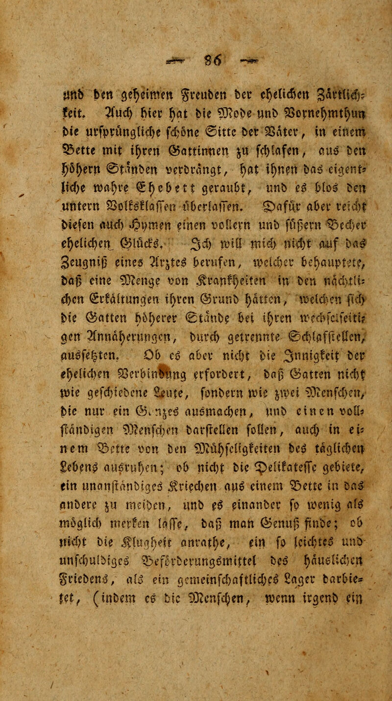 ünb ben geheimen greuben ber cr)e(td)cn B^vtlicfi? feit. 2(Ud) hier fyat bie Sftobe unb SSornefymtfyun bie urfprungUdje fd;6ne €Httc ber 36A$er:, in einem $3ettc mit i^ren ©ottinnen &u fd)!afen, auö ben f)5{>ern @tanben serbrängt, r;at ir)nen bn^ cigent* Jid)e roafjre (£f)cbett geraubt, unb c$ Mos ben untern 23pl£$ftofi>n übcrlajlen. SDafuy aber reid)t tiefen and) «J?t)m?n einen rollern unb fnjjern ^5cd)ec cr)eücr;en ®\M$, 3d) rtnü midy m$)t o-uf ba£ Seugnij) eines 2Cr£$e$ berufen, welcher behauptete, bafj eine SOtenge von ^ranfr)eiten in ben ftijcjfcH*' d)cn Spaltungen irrten ©raub Ratten, rockten ftd) jbie ©atten böserer (Staube bei i{;ren tv-ccofclfeitt? gen 2fnndf)erm?gcn, burd) getrennte ©cfylßfftcttcn, auefe^ten. Ob cö aber nidjt bie 3»nig!cit ber ef)e{td>cn SSerbinflmg etforbert, baj} ©atten nid>t Wie gefd>tebene S^ufe, fonbern YoU jipci 33icnfd)en, jbte nur ein ©vn&eS ausmachen, unb einen voll« jlänbigen $)?enfd)m barfreüen foüen, and) in eU nem ij&iitt von ben 93tül)fettg?eiten fceä tagltdKU gebend au6ruf)en; ob nid)t bic ^etüateffe gebiete, tin unanftanbjgeä $ricd)en an$ einem ^bette in Das anberc &u meiben, unb $$ einanber fo wenig a\$ moglid) merfen tafle, ba§ man ©enuf, ftnbe; ob jiid)t \>U MhhiMt anrate, ein fp Utit)tc$ un^- unfdjuiMgeS ^eforberungömittel beö r;äueiid)cn griebensV &iß ein gcmcinfdjaftltcbc^ Sauger barbte* Üi) (tnbem es bic ^Kenfcfyen, wenn irgenb ein