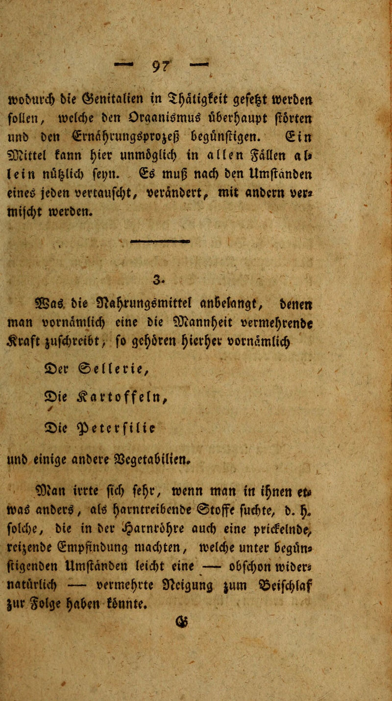 rooburcf) bte (Genitalien in tyatitftit a,efe|t Werben foüen, welche ben Öraanü>mu$ ä6er§aupt ßorten unb Den ^rnäfji'ungSprojej} Oegönfligen. <£in Mittel fann tyier unmögltd) in alten galten al* lein nüfcltcb feim. £$ muß nad) ben ttmjtanben eines jeben vertauftyt, »eränbert, mit anbern »er» roijd;t werben. 3. !2Sa& bie 3}a$nwa,emittet an&efangt, ^ernti man vornämlid) eine tk SDianntyeit vermel)renbc $raft §ufd)rci6t, fo gehören I)ier$er t>ow«mlicf> £>er Sellerie, Sie Kartoffeln, ©ic ^etcrfilic unb einige anbere SScgetaOilien» SÖJan irrte fiel) fe$r, wenn man in t$nen et* roaö anbere, aB l)arntret6enbc (Stoffe fudjtc, b. ^ folclje, bte in ber Jparnr&ljre aud) eine pritfelnbe, rcijenbe QEmpfmbuna. machten, toeldie unter Bcgtms» fügenöen ttmjtanben leid)t eine — o&fd)on roiber* natürutf) — vermehrte Steigung |um ^eifcfjfaf jur golge fyafcn f6nnte.
