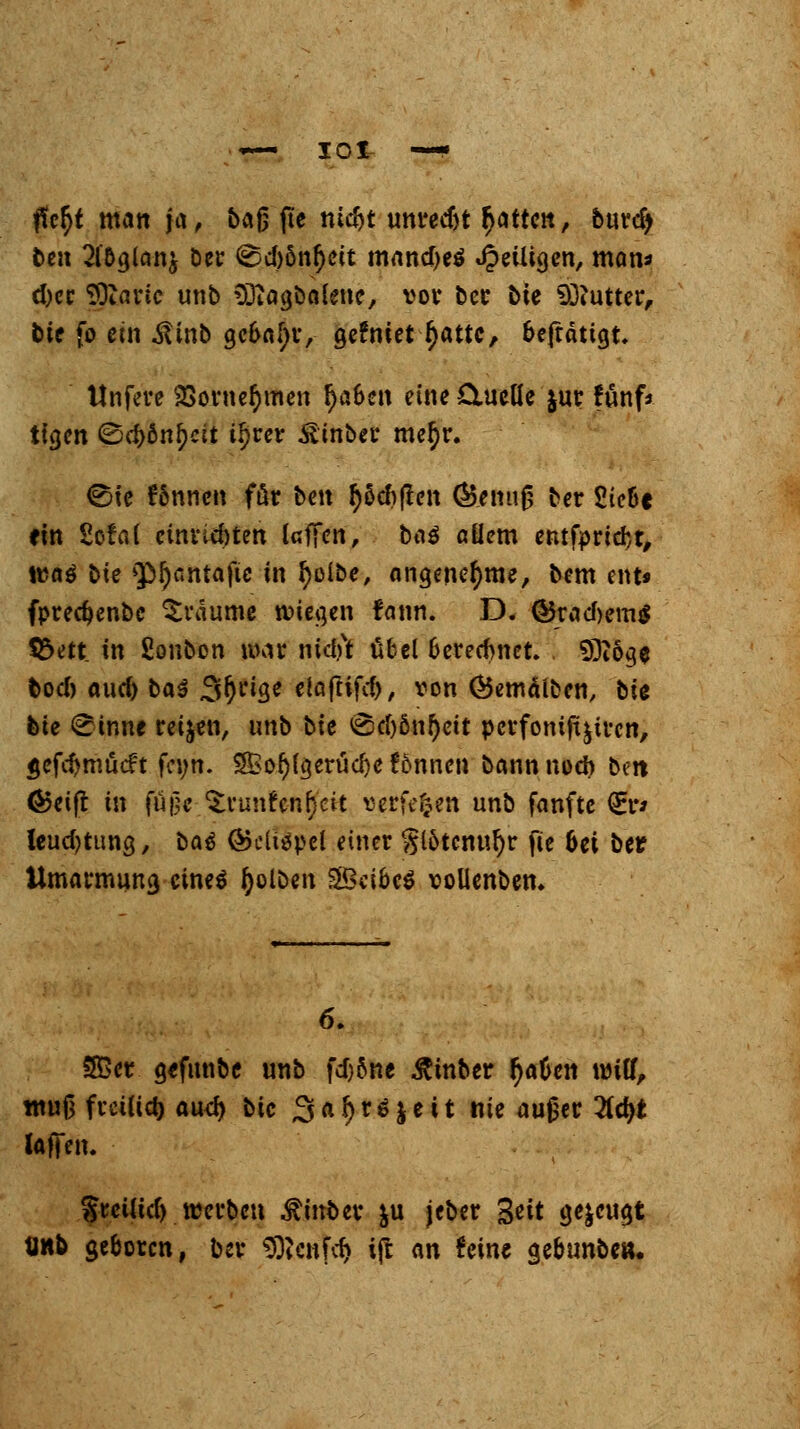 ficfyt matt ja, baß fte tu$t unredjt Ratten, burdj t>cn 2l5glan^ ber <^d)öntyeit mand)e$ Jpeüigcn, man* d)ce fjjtartc unb Sftagbalene, vor ber t>ie Butter, bte fo ein .ftinb gcbafjr, gefniet f)attc, beftätigt. llnfere 9Sorne&men tjaben eine 0.ueüe $ur fünf* ttgen <8d>önl)cit tl)rer Ätnber me§r. ©ie fönnen ftir ben $5d)ften (Benu0 ber Sieüc ein 2ofa( einriebten laffen, baä ßüem entfpridjt, tuaö bie »p^antaftc in tyoibe, angenehme, bem ent* fprecbenbe träume wiegen fann. D. ©rad)em$ $5ett_ in fionbon war nidft übel berechnet , S9i6ge bod) aud) baä Steige eiaftifd), von Öemälben, bie bie ©inw reiben, unb bk <§d)önf)eit perfonift^ren, gefcftmücft fa;n. £Eof)(gerucI)e fönnen bann noch b?n <&eift in fuße .^vunfcn^'cit verfemen unb fanfte €r* leudjtung, ba$ ßjclispel einer $l&tcnul)r fie bei ber Umarmung eines fyolöen $3dbc$ vollenbem 6. SBet gefunbe unb fd)6nc ßinber r)aben wiff, muß fveiüd) au^ bic %af)v$yeit nie auger Hd)t laffen. SrcUid) werben $inber ju jeber %tit gezeugt unb geboren, ber SDtcnfd) i(t an feine gebunbe».