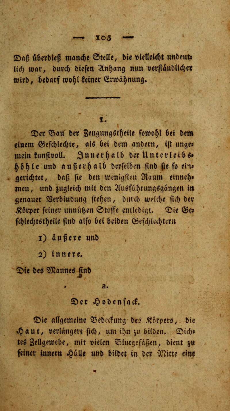 ©aß ti&erbieß mandje Steife, bie vielleicht unbeut* lief) war, buref) btefen 3fa$ang nun verjlänMicfyer wirb, fcebarf roo^l feiner <£rroä$nun<j. I. ©er Q5au ber 3eua,ung$tf)cile foroofyl 6ei bem einem ®efd)led)te, als &ei bem anbern, ift ungea mein funfboll. 3nnerfyal& ber Untcrlet&ä» ^ötyle unb außerhalb bcrfel&en ftnb ße fo ein* gerietet, boß jte ben wetitgflen Üiaum etnnel)* men, unb jug(eid) mit ben 2l'u3fül)runa,$gättgen in genauer 23erbinbung flehen, bureb ivdd)c fid> ber Körper feiner unnäfeen Stoffe entlcbigt. ©ie ®e* fd;led;tettyet1e ftnb atfo bei Uibtn ®efd;led>tern i) äußere unb 2) innere. ©ie be$ Cannes ftnb a. ©er Jpobenfacf. ©ic alfgemeinc ^ftecfumj-IM ätopett;. bte «£aut, verlängert ftcf>, um tf)n $u bilöen. ©id)9 te^ SeÜgewcbe, mit vielen Blutgefäßen, bient ju feiner innern £ulU unb Gilbet in ber äft&te eine