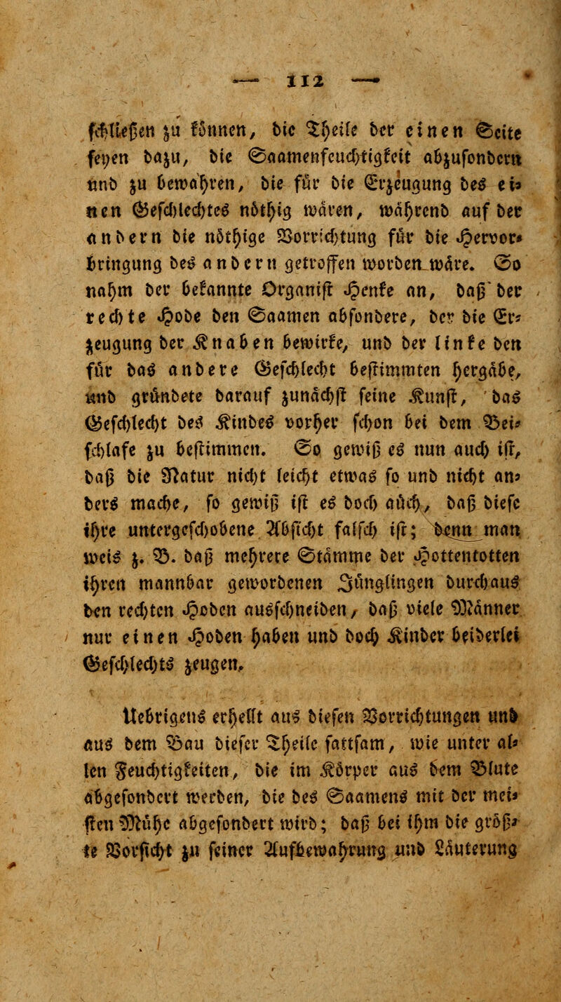 fließen &u fämten, bic tytik ber einen ©cite fet;en ba&u, bie (SaamenfeudtftgtW a&jufonbcw ünb ju bewahren, bte für bte Qrrjeugung be$ ei* tun ®efcf)led)tc$ n6t^tg waren, wär)rcnb auf bee <tnbern bie nötige 25orr:cf}tung für bte hervor» fcringung bet? anbern getroffen Sorben wäre, vso nal)m bei* Gekannte örganifr «Jpenfe nn, bajTbei: reefote £obe ben (Saamcn a&fonbere, oer bte QEr* fceugung ber $na&en fcewirife, unb ber UnU bm für ba^ anbete CBefdjIec&t 6efrtmmten tyergä&e, vmo grfotbete baratif $unäd)|? feine .^unjt, ba$ (Befd)ted)t be$ $inbe$ vorder fd>on 6et bem §3ei* (d)(afe ju &efTtmmen. (so gewiß c*> nun aud) ifr, baß bte Statur ntcfyt feiert etwaä fo unb ntdjt an? ber$ macfye, fo gewiß tf! e$ boef) aöc^, ba$ btefc if)re untcrgefdjooene 2tt>jtd)t falfcf) tfr; fcenn_man weis $. 93. bü$ mehrere Stamme ber Hottentotten ifyrctt mann&ar geworbenen Solingen burefrau*. ben rechten Jpcben au$fd)neiben, bc\$ viele Banner nur einen «£oben fyabtn unb bo$ itinber beiderlei ®efcf>led)t$ jeugen, tte&rigen$ erhellt am tiefen Vorrichtungen un& «u$ bem Söau biefer Steife fattfam, wie unter aU len $eud)tigfeiten, bie im Körper aus? bem SMute a&gefonbcrt werben, bie be3 @aamen$ mit ber tuet« tfen $ftül)e a&gcfonbert wirb; baß hei if>m bie groß* le SSovftcfyt ju feiner ^uf^gwa^rung unb Sduterung