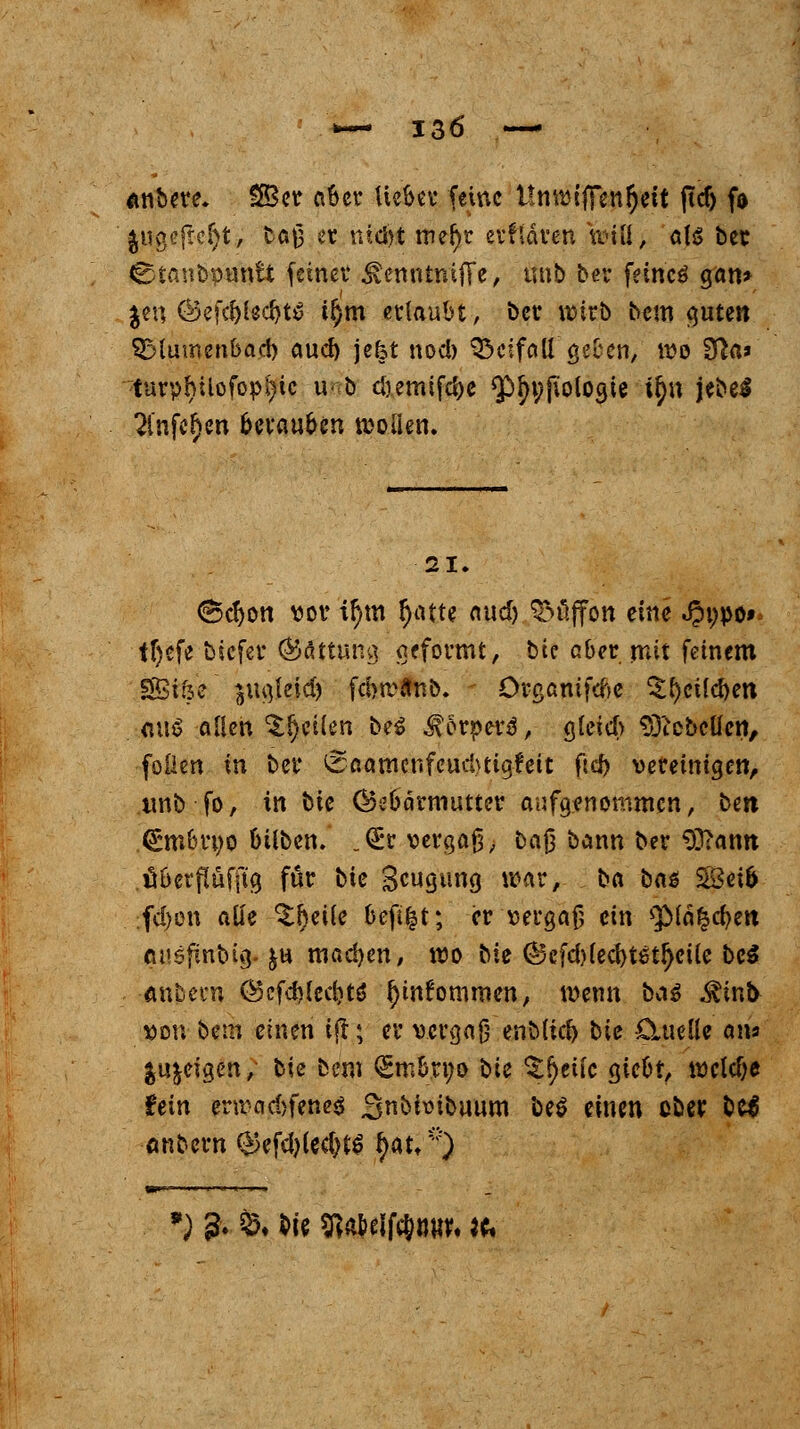 önbere. SSer aber liebet feine ItmvifTenfyett ftcf> fo jugefteSjt, tö|J3 et ntd)t me()r evfldven will, als ber Ctanbpuntt fetner &enntmffe, unb ber feincö gan> Jen ©efc&UdjtS t^m erlaubt, ber wirb bem guten SMumenba.d) aud) jefet nod) Beifall geben/ wo 3fta» turphilofopl>ic u<b cöemifd)e $fyi;pologie tf$n jebeS 2infe£en berauben wollen. 21. (Bcfjon vor ir)m Ijatte aud) ^üffon eine JJppo»* ttjefe biefer (Gattung geformt, bie aber mit feinem SBi&e jugteid) fcbtvflnb. örganifcfce %f)eild)en mi$ allen feilen be$ J? orperä,- Sleicb STicbeücn, foilen in ber 0aamcnfeud>tigfeit ftcf) vereinigen, tmb fo, in bie (Gebärmutter aufgenommen, ben (£mbruo btlben. „Q:r vergaß, baj} bann ber 93?ann überflafftg für bte Beugung war, ba ba$ 28eib fd)on alle 3:l)eile befi|t; er vergaß ein ^Mäfcc&eit mtefmbig. $u machen, wo bie ©efd)led)tetljeile bei <mhm\ @cfd)(ccbtö fjinfommen, wenn baß $infc von betn einen ijt; er vergaß enblid) bie CUielle ans geigen, bie bem Q^mbrno bie *£()eiic giebt, weldje fttn enrad)feneö Sn^bibuum be$ einen ober btf onbern $efd)(ecl)t$ $att) ') ?• Ö. Mt Sßa&elfc&w. to