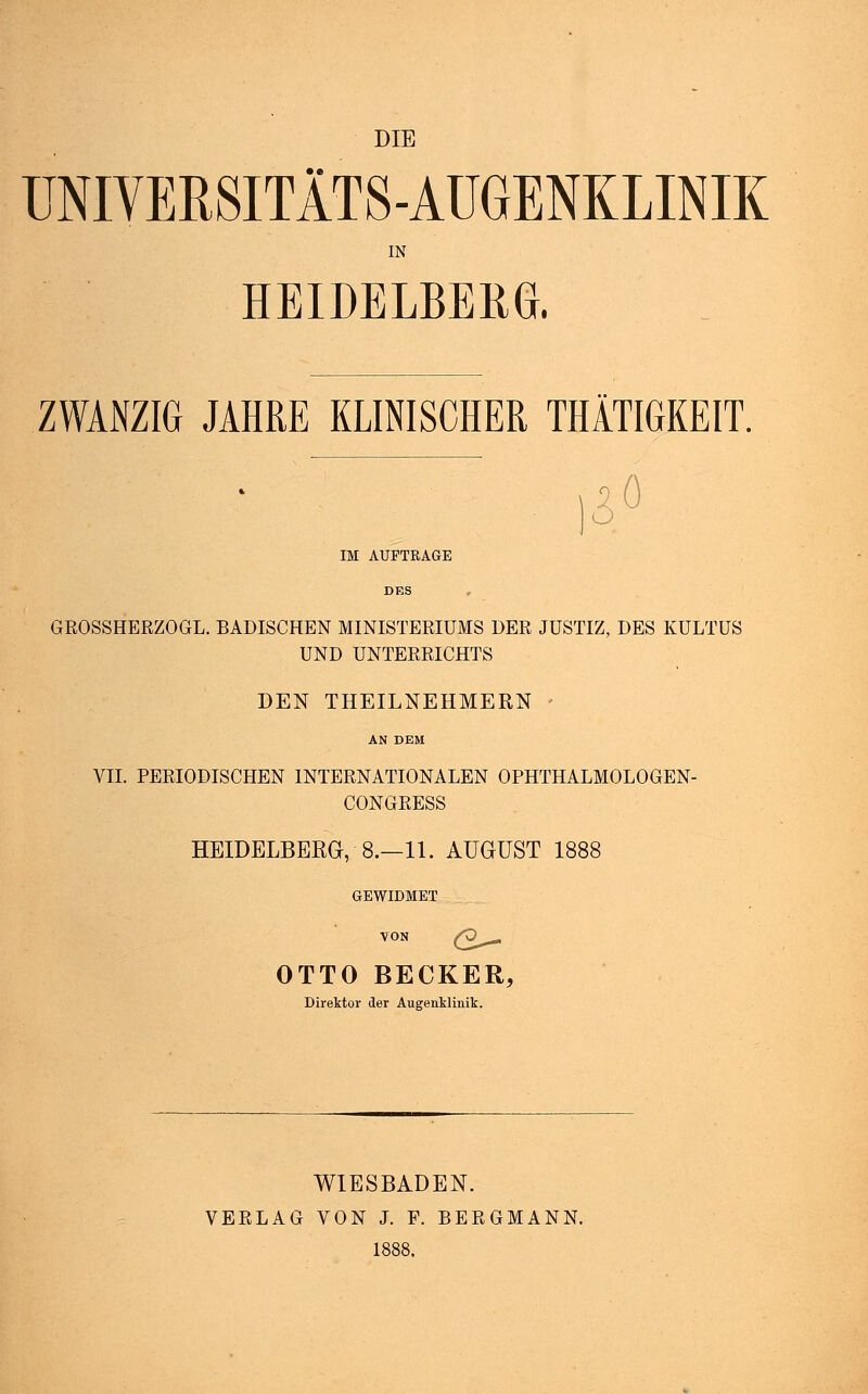 UNIVERSITÄTS-AUGENKLINIK IN HEIDELBERG. ZWANZIG JAHRE KLINISCHER THÄTIGKEIT. IM AUFTRAGE 20 ö GROSSHERZOGL. BADISCHEN MINISTERIUMS DER JUSTIZ, DES KULTUS UND UNTERRICHTS DEN THEILNEHMERN VII. PERIODISCHEN INTERNATIONALEN OPHTHALMOLOGEN- CONGRESS HEIDELBERG, 8.—11. AUGUST 1888 GEWIDMET VON Q^ OTTO BECKER, Direktor der Augenklinik. WIESBADEN. VERLAG VON J. F. BERGMANN.