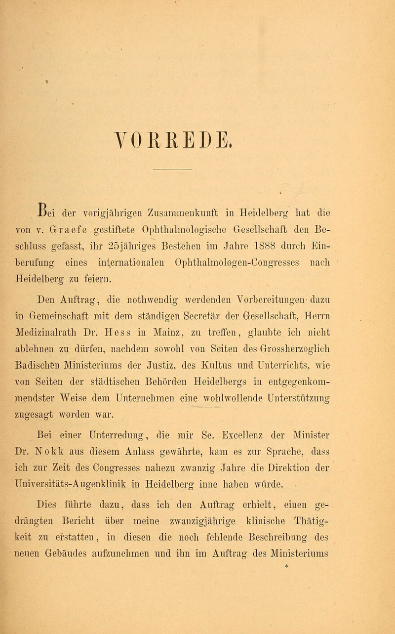 VORREDE. -Dei der vorig-jährigen Zusammenkunft in Heidelberg hat die von v. Graefe gestiftete Ophthalmologische Gesellschaft den Be- schluss gefasst, ihr 25jähriges Bestehen im Jahre 1888 durch Ein- berufung eines internationalen Ophthalmologen-Congresses nach Heidelberg zu feiern. Den Auftrag, die nothwendig werdenden Vorbereitungen-dazu in Gemeinschaft mit dem ständigen Secretär der Gesellschaft, Herrn Medizinalrath Dr. Hess in Mainz, zu treffen, glaubte ich nicht ablehnen zu dürfen, nachdem sowohl von Seiten des Grossherzoglich Badischen Ministeriums der Justiz, des Kultus und Unterrichts, wie von Seiten der städtischen Behörden Heidelbergs in entgegenkom- mendster Weise dem Unternehmen eine wohlwollende Unterstützung zugesagt worden war. Bei einer Unterredung, die mir Se. Excellenz der Minister Dr. Nokk aus diesem Anlass gewährte, kam es zur Sprache, class ich zur Zeit des Congresses nahezu zwanzig Jahre die Direktion der Universitäts-Augenklinik in Heidelberg inne haben würde. Dies führte dazu, dass ich den Auftrag erhielt, einen ge- drängten Bericht über meine zwanzigjährige klinische Thätig- keit zu erstatten, in diesen die noch fehlende Beschreibung des neuen Gebäudes aufzunehmen und ihn im Auftrag des Ministeriums