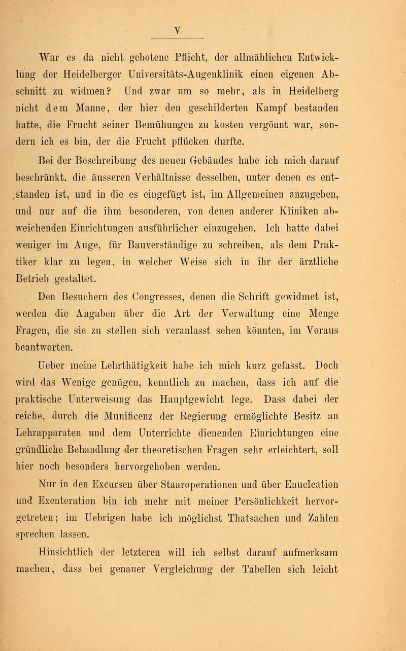 V War es da nicht gebotene Pflicht, der allmählichen Entwick- lung der Heidelberger Universitäts-Augenklinik einen eigenen Ab- schnitt zu widmen? Und zwar um so mehr, als in Heidelberg nicht dem Manne, der hier den geschilderten Kampf bestanden hatte, die Frucht seiner Bemühungen zu kosten vergönnt war, son- dern ich es bin, der die Frucht pflücken durfte. Bei der Beschreibung des neuen Gebäudes habe ich mich darauf beschränkt, die äusseren Verhältnisse desselben, unter denen es ent- standen ist, und in die es eingefügt ist, im Allgemeinen anzugeben, und nur auf die ihm besonderen, von denen anderer Kliniken ab- weichenden Einrichtungen ausführlicher einzugehen. Ich hatte dabei weniger im Auge, für Bauverständige zu schreiben, als dem Prak- tiker klar zu legen, in welcher Weise sich in ihr der ärztliche Betrieb gestaltet. Den Besuchern des Congresses, denen die Schrift gewidmet ist, werden die Angaben über die Art der Verwaltung eine Menge Fragen, die sie zu stellen sich veranlasst sehen könnten, im Voraus beantworten. Ueber meine Lehrthätigkeit habe ich mich kurz gefasst. Doch wird das Wenige genügen, kenntlich zu machen, dass ich auf die praktische Unterweisung das Hauptgewicht lege. Dass dabei der reiche, durch die Munificenz der Regierung ermöglichte Besitz an Lehrapparaten und dem Unterrichte dienenden Einrichtungen eine gründliche Behandlung der theoretischen Fragen sehr erleichtert, soll hier noch besonders hervorgehoben werden. Nur in den Excursen über StaarOperationen und über Enucleation und Exenteration bin ich mehr mit meiner Persönlichkeit hervor- getreten; im üebrigen habe ich möglichst Thatsachen und Zahlen sprechen lassen. Hinsichtlich der letzteren will ich selbst darauf aufmerksam machen, dass bei genauer Vergleichung der Tabellen sich leicht